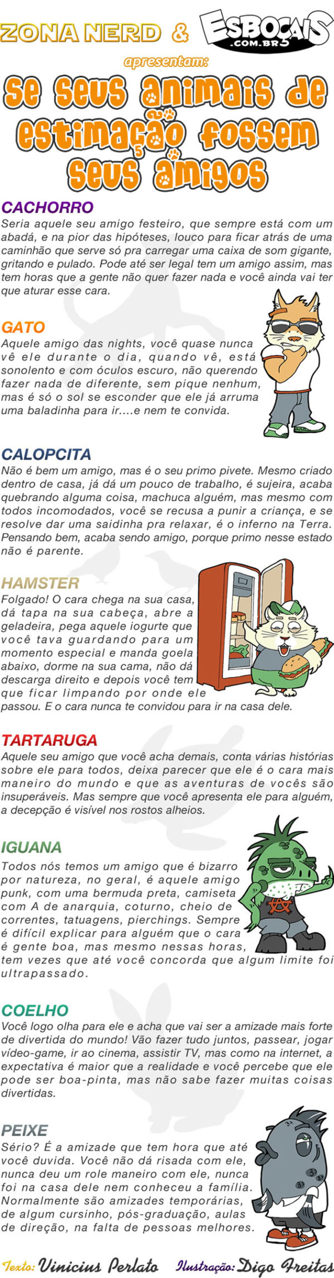 Especial #26 – Se seus animais de estimação fossem seus amigos | Cachorro
Seria aquele seu amigo festeiro, que sempre está com um abadá, e na pior das hipóteses, louco pra ficar atrás de um caminhão que serve só pra carregar uma caixa de som gigante, gritando e pulando. Pode até ser legal ter um amigo assim, mas tem horas que a gente não quer fazer nada e você ainda vai ter que aturar esse cara. 

Gato
Aquele amigo das nights, você quase nunca vê ele durante o dia, quando vê, está sonolento e com óculos escuro, não querendo fazer nada de diferente, sem pique nenhum, mas é só o sol se esconder que ele já arruma uma baladinha pra ir...e nem te convida. 

Calopcita
Não é um bom amigo, mas é o seu primo pivete. Mesmo criado dentro de casa, já dá um pouco de trabalho, é sujeira, acaba quebrando alguma coisa, machuca alguém, mas mesmo com todos incomodados, você se recusa a punir a criança, e se resolve dar uma saidinha pra relaxar, é o inferno na terra. Pensando bem, acaba sendo amigo, porque primo nesse estado não é parente. 

Hamster
Folgado! O cara chega na sua casa, dá tapa na sua cabeça, abre a geladeira, pega aquele iogurte que você tava guardando para um momento especial e manda goela abaixo, dorma na sua cama, não dá descarga direito e depois você tem que ficar limpando por onde ele passou. E o cara nunca te convidou para ir na casa dele. 

Tartaruga
Todos nós temos um amigo que é bizarro por natureza, no geral, é aquele amigo punk, com uma bermuda preta, camiseta com A de anarquia, coturno, cheio de correntes, tatuagens pierchings. Sempre é gente boa, mas mesmo nessas horas, tem vezes que até você concorda que algum limite foi ultrapassado. 

Coelho
Você logo olha pra ele e acha que vai ser a amizade mais forte e divertida do mundo! Vão fazer tudo juntos, passear, jogar vídeo-game, ir ao cinema, assistir TV, mas como na internet, a expectativa é maior que a realidade e você percebe que ele pode ser boa-pinta, mas não sabe fazer muitas coisas divertidas. 

Peixe
Sério? É a amizade que tem hora que até você duvida. Você não dá risada com ele, nunca deu um role maneiro com ele, nunca foi na casa dele nem conheceu a família. Normalmente são amizades temporárias, de algum cursinho, pós-graduação, aulas de direção, na falta de pessoas melhores.  ( abadá, abaixa, abaixada, abaixadas, abaixado, abaixados, abaixamos, abaixando, abaixar, abaixará, abaixaram, abaixarão, abaixarei, abaixarem, abaixaremos, abaixaria, abaixariam, abaixarmos, abaixasse, abaixassem, abaixava, abaixavam, abaixei, abaixo, abaixou, abre, abri, abria, abriam, abrimos, abrindo, abrir, abrirá, abriram, abrirão, abrirei, abrirem, abriremos, abriria, abririam, abrirmos, abrisse, abrissem, abriu, abro, acaba, acabada, acabadas, acabado, acabados, acabamos, acabando, acabar, acabará, acabaram, acabarão, acabarei, acabarem, acabaremos, acabaria, acabariam, acabarmos, acabasse, acabassem, acabava, acabavam, acabei, acabo, acabou, acha, achada, achadas, achado, achados, achamos, achando, achar, achará, acharam, acharão, acharei, acharem, acharemos, acharia, achariam, acharmos, achasse, achassem, achava, achavam, achei, acho, achou, ainda, alguém, algum, alguma, amiga, amigada, amigadas, amigado, amigados, amigamos, amigando, amigar, amigará, amigaram, amigarão, amigarei, amigarem, amigaremos, amigaria, amigariam, amigarmos, amigasse, amigassem, amigava, amigavam, amigo, amigos, amigou, amiguei, amizade, amizades, anarquia, animais, ao, aquele, arruma, arrumada, arrumadas, arrumado, arrumados, arrumamos, arrumando, arrumar, arrumará, arrumaram, arrumarão, arrumarei, arrumarem, arrumaremos, arrumaria, arrumariam, arrumarmos, arrumasse, arrumassem, arrumava, arrumavam, arrumei, arrumo, arrumou, assim, assiste, assisti, assistia, assistiam, assistida, assistidas, assistido, assistidos, assistimos, assistindo, assistir, assistirá, assistiram, assistirão, assistirei, assistirem, assistiremos, assistiria, assistiriam, assistirmos, assistisse, assistissem, assistiu, assisto, até, atrás, atura, aturada, aturadas, aturado, aturados, aturamos, aturando, aturar, aturará, aturaram, aturarão, aturarei, aturarem, aturaremos, aturaria, aturariam, aturarmos, aturasse, aturassem, aturava, aturavam, aturei, aturo, aturou, aulas, baladinha, bem, bermuda, bizarro, boa, boa-pinta, bom, cabeça, cabeçada, cabeçadas, cabeçado, cabeçados, cabeçamos, cabeçando, cabeçar, cabeçará, cabeçaram, cabeçarão, cabeçarei, cabeçarem, cabeçaremos, cabeçaria, cabeçariam, cabeçarmos, cabeçasse, cabeçassem, cabeçava, cabeçavam, cabeçei, cabeço, cabeçou, cachorro, caixa, calopcita, cama, camada, camadas, camado, camados, camamos, camando, camar, camará, camaram, camarão, camarei, camarem, camaremos, camaria, camariam, camarmos, camasse, camassem, camava, camavam, camei, caminhão, camiseta, camo, camou, cara, carrega, carregada, carregadas, carregado, carregados, carregamos, carregando, carregar, carregará, carregaram, carregarão, carregarei, carregarem, carregaremos, carregaria, carregariam, carregarmos, carregasse, carregassem, carregava, carregavam, carrego, carregou, carreguei, casa, casada, casadas, casado, casados, casamos, casando, casar, casará, casaram, casarão, casarei, casarem, casaremos, casaria, casariam, casarmos, casasse, casassem, casava, casavam, casei, caso, casou, chega, chegada, chegadas, chegado, chegados, chegamos, chegando, chegar, chegará, chegaram, chegarão, chegarei, chegarem, chegaremos, chegaria, chegariam, chegarmos, chegasse, chegassem, chegava, chegavam, chego, chegou, cheguei, cheio, cinema, coelho, coisa, coisada, coisadas, coisado, coisados, coisamos, coisando, coisar, coisará, coisaram, coisarão, coisarei, coisarem, coisaremos, coisaria, coisariam, coisarmos, coisas, coisasse, coisassem, coisava, coisavam, coisei, coiso, coisou, com, come, comemos, comendo, comer, comerá, comeram, comerão, comerei, comerem, comeremos, comeria, comeriam, comermos, comesse, comessem, comeu, comi, comia, comiam, comida, comidas, comido, comidos, como, concorda, concordada, concordadas, concordado, concordados, concordamos, concordando, concordar, concordará, concordaram, concordarão, concordarei, concordarem, concordaremos, concordaria, concordariam, concordarmos, concordasse, concordassem, concordava, concordavam, concordei, concordo, concordou, conhece, conhecemos, conhecendo, conhecer, conhecerá, conheceram, conhecerão, conhecerei, conhecerem, conheceremos, conheceria, conheceriam, conhecermos, conhecesse, conhecessem, conheceu, conheci, conhecia, conheciam, conhecida, conhecidas, conhecido, conhecidos, conheço, convida, convidada, convidadas, convidado, convidados, convidamos, convidando, convidar, convidará, convidaram, convidarão, convidarei, convidarem, convidaremos, convidaria, convidariam, convidarmos, convidas, convidasse, convidassem, convidava, convidavam, convidei, convido, convidos, convidou, correntes, coturno, cria, criada, criadas, criado, criados, criamos, criança, criando, criar, criará, criaram, criarão, criarei, criarem, criaremos, criaria, criariam, criarmos, criasse, criassem, criava, criavam, criei, crio, criou, cursinho, da, dada, dadas, dado, dados, damos, dando, dar, dará, darão, darei, darem, daremos, daria, dariam, darmos, das, dava, davam, dê, dei, dele, deli, delia, deliam, delida, delidas, delido, delidos, delimos, delindo, delir, delirá, deliram, delirão, delirei, delirem, deliremos, deliria, deliriam, delirmos, delisse, delissem, deliu, dentro, depois, der, deram, derem, descarga, descargada, descargadas, descargado, descargados, descargamos, descargando, descargar, descargará, descargaram, descargarão, descargarei, descargarem, descargaremos, descargaria, descargariam, descargarmos, descargasse, descargassem, descargava, descargavam, descargei, descargo, descargou, desse, dessem, deu, dia, diferente, direção, direito, diverte, diverti, divertia, divertiam, divertida, divertidas, divertido, divertidos, divertimos, divertindo, divertir, divertirá, divertiram, divertirão, divertirei, divertirem, divertiremos, divertiria, divertiriam, divertirmos, divertisse, divertissem, divertiu, divirto, do, dorma, dou, durante, dúvida, duvidada, duvidadas, duvidado, duvidados, duvidamos, duvidando, duvidar, duvidará, duvidaram, duvidarão, duvidarei, duvidarem, duvidaremos, duvidaria, duvidariam, duvidarmos, duvidas, duvidasse, duvidassem, duvidava, duvidavam, duvidei, duvido, duvidos, duvidou, é, ele, era, eram, esconde, escondemos, escondendo, esconder, esconderá, esconderam, esconderão, esconderei, esconderem, esconderemos, esconderia, esconderiam, escondermos, escondesse, escondessem, escondeu, escondi, escondia, escondiam, escondida, escondidas, escondido, escondidos, escondo, escure, escuri, escuria, escuriam, escurida, escuridas, escurido, escuridos, escurimos, escurindo, escurir, escurirá, escuriram, escurirão, escurirei, escurirem, escuriremos, escuriria, escuririam, escurirmos, escurisse, escurissem, escuriu, escuro, especial, esse, está, estada, estadas, estado, estados, estamos, estando, estar, estará, estarão, estarei, estarem, estaremos, estaria, estariam, estarmos, estava, estavam, esteve, estimação, estive, estiver, estiveram, estiverem, estivesse, estivessem, estou, expectativa, faço, falta, faltada, faltadas, faltado, faltados, faltamos, faltando, faltar, faltará, faltaram, faltarão, faltarei, faltarem, faltaremos, faltaria, faltariam, faltarmos, faltasse, faltassem, faltava, faltavam, faltei, falto, faltou, família, fará, farão, farei, faremos, faria, fariam, faz, faze, fazemos, fazendo, fazer, fazerem, fazermos, fazia, faziam, festeiro, fez, fica, ficada, ficadas, ficado, ficados, ficamos, ficando, ficar, ficará, ficaram, ficarão, ficarei, ficarem, ficaremos, ficaria, ficariam, ficarmos, ficasse, ficassem, ficava, ficavam, fico, ficou, fiquei, fiz, fizer, fizerem, fizesse, fizessem, foi, folga, folgada, folgadas, folgado, folgados, folgamos, folgando, folgar, folgará, folgaram, folgarão, folgarei, folgarem, folgaremos, folgaria, folgariam, folgarmos, folgasse, folgassem, folgava, folgavam, folgo, folgou, folguei, for, foram, forem, forte, fosse, fossem, fui, gata, gatada, gatadas, gatado, gatados, gatamos, gatando, gatar, gatará, gataram, gatarão, gatarei, gatarem, gataremos, gataria, gatariam, gatarmos, gatasse, gatassem, gatava, gatavam, gatei, gato, gatou, geladeira, gente, geral, gigante, goela, grita, gritada, gritadas, gritado, gritados, gritamos, gritando, gritar, gritará, gritaram, gritarão, gritarei, gritarem, gritaremos, gritaria, gritariam, gritarmos, gritasse, gritassem, gritava, gritavam, gritei, grito, gritou, guarda, guardada, guardadas, guardado, guardados, guardamos, guardando, guardar, guardará, guardaram, guardarão, guardarei, guardarem, guardaremos, guardaria, guardariam, guardarmos, guardasse, guardassem, guardava, guardavam, guardei, guardo, guardou, hamster, hipóteses, hora, horada, horadas, horado, horados, horamos, horando, horar, horará, horaram, horarão, horarei, horarem, horaremos, horaria, horariam, horarmos, horas, horasse, horassem, horava, horavam, horei, horo, horou, ia, iam, ida, idas, ido, idos, iguana, incomoda, incomodada, incomodadas, incomodado, incomodados, incomodamos, incomodando, incomodar, incomodará, incomodaram, incomodarão, incomodarei, incomodarem, incomodaremos, incomodaria, incomodariam, incomodarmos, incomodasse, incomodassem, incomodava, incomodavam, incomodei, incomodo, incomodou, indo, inferno, internet, iogurte, ir, ir...e, irá, irão, irei, irem, iremos, iria, iriam, irmos, já, joga, jogada, jogadas, jogado, jogados, jogamos, jogando, jogar, jogará, jogaram, jogarão, jogarei, jogarem, jogaremos, jogaria, jogariam, jogarmos, jogasse, jogassem, jogava, jogavam, jogo, jogou, joguei, juntos, legal, limite, limpa, limpada, limpadas, limpado, limpados, limpamos, limpando, limpar, limpará, limparam, limparão, limparei, limparem, limparemos, limparia, limpariam, limparmos, limpasse, limpassem, limpava, limpavam, limpei, limpo, limpou, loga, logada, logadas, logado, logados, logamos, logando, logar, logará, logaram, logarão, logarei, logarem, logaremos, logaria, logariam, logarmos, logasse, logassem, logava, logavam, logei, logo, logou, louco, machuca, machucada, machucadas, machucado, machucados, machucamos, machucando, machucar, machucará, machucaram, machucarão, machucarei, machucarem, machucaremos, machucaria, machucariam, machucarmos, machucasse, machucassem, machucava, machucavam, machuco, machucou, machuquei, maior, mais, manda, mandada, mandadas, mandado, mandados, mandamos, mandando, mandar, mandará, mandaram, mandarão, mandarei, mandarem, mandaremos, mandaria, mandariam, mandarmos, mandasse, mandassem, mandava, mandavam, mandei, mando, mandou, maneira, maneirada, maneiradas, maneirado, maneirados, maneiramos, maneirando, maneirar, maneirará, maneiraram, maneirarão, maneirarei, maneirarem, maneiraremos, maneiraria, maneirariam, maneirarmos, maneirasse, maneirassem, maneirava, maneiravam, maneirei, maneiro, maneirou, mas, melhores, mesmo, momento, muitas, mundo, na, nada, nadada, nadadas, nadado, nadados, nadamos, nadando, nadar, nadará, nadaram, nadarão, nadarei, nadarem, nadaremos, nadaria, nadariam, nadarmos, nadas, nadasse, nadassem, nadava, nadavam, nadei, nado, nados, nadou, não, natureza, nem, nenhum, nessas, nesse, nights, nó, normalmente, nós, nunca, o, óculos, olha, olhada, olhadas, olhado, olhados, olhamos, olhando, olhar, olhará, olharam, olharão, olharei, olharem, olharemos, olharia, olhariam, olharmos, olhasse, olhassem, olhava, olhavam, olhei, olho, olhou, onde, para, parente, passa, passada, passadas, passado, passados, passamos, passando, passar, passará, passaram, passarão, passarei, passarem, passaremos, passaria, passariam, passarmos, passasse, passassem, passava, passavam, passeada, passeadas, passeado, passeados, passeamos, passeando, passear, passeará, passearam, passearão, passearei, passearem, passearemos, passearia, passeariam, passearmos, passeasse, passeassem, passeava, passeavam, passeei, passei, passeia, passeio, passeou, passo, passou, pega, pegada, pegadas, pegado, pegados, pegamos, pegando, pegar, pegará, pegaram, pegarão, pegarei, pegarem, pegaremos, pegaria, pegariam, pegarmos, pegasse, pegassem, pegava, pegavam, pego, pegou, peguei, peixe, pensa, pensada, pensadas, pensado, pensados, pensamos, pensando, pensar, pensará, pensaram, pensarão, pensarei, pensarem, pensaremos, pensaria, pensariam, pensarmos, pensasse, pensassem, pensava, pensavam, pensei, penso, pensou, percebe, percebemos, percebendo, perceber, perceberá, perceberam, perceberão, perceberei, perceberem, perceberemos, perceberia, perceberiam, percebermos, percebesse, percebessem, percebeu, percebi, percebia, percebiam, percebida, percebidas, percebido, percebidos, percebo, pessoas, pierchings, pior, pique, pivete, pode, podemos, podendo, poder, poderá, poderão, poderei, poderem, poderemos, poderia, poderiam, podermos, podia, podiam, podida, podidas, podido, podidos, por, porque, pós-graduação, posso, pouco, pra, preta, prima, primada, primadas, primado, primados, primamos, primando, primar, primará, primaram, primarão, primarei, primarem, primaremos, primaria, primariam, primarmos, primasse, primassem, primava, primavam, primei, primo, primou, pude, puder, puderam, puderem, pudesse, pudessem, pula, pulada, puladas, pulado, pulados, pulamos, pulando, pular, pulará, pularam, pularão, pularei, pularem, pularemos, pularia, pulariam, pularmos, pulasse, pulassem, pulava, pulavam, pulei, pulo, pulou, pune, puni, punia, puniam, punida, punidas, punido, punidos, punimos, punindo, punir, punirá, puniram, punirão, punirei, punirem, puniremos, puniria, puniriam, punirmos, punisse, punissem, puniu, punk, puno, quando, quase, que, quebra, quebrada, quebradas, quebrado, quebrados, quebramos, quebrando, quebrar, quebrará, quebraram, quebrarão, quebrarei, quebrarem, quebraremos, quebraria, quebrariam, quebrarmos, quebrasse, quebrassem, quebrava, quebravam, quebrei, quebro, quebrou, quer, quere, queremos, querendo, querer, quererá, quererão, quererei, quererem, quereremos, quereria, quereriam, querermos, queria, queriam, querida, queridas, querido, queridos, quero, quis, quiser, quiseram, quiserem, quisesse, quisessem, realidade, recusa, recusada, recusadas, recusado, recusados, recusamos, recusando, recusar, recusará, recusaram, recusarão, recusarei, recusarem, recusaremos, recusaria, recusariam, recusarmos, recusasse, recusassem, recusava, recusavam, recusei, recuso, recusou, relaxa, relaxada, relaxadas, relaxado, relaxados, relaxamos, relaxando, relaxar, relaxará, relaxaram, relaxarão, relaxarei, relaxarem, relaxaremos, relaxaria, relaxariam, relaxarmos, relaxasse, relaxassem, relaxava, relaxavam, relaxei, relaxo, relaxou, resolve, resolvemos, resolvendo, resolver, resolverá, resolveram, resolverão, resolverei, resolverem, resolveremos, resolveria, resolveriam, resolvermos, resolvesse, resolvessem, resolveu, resolvi, resolvia, resolviam, resolvida, resolvidas, resolvido, resolvidos, resolvo, risada, rolé, sabe, sabemos, sabendo, saber, saberá, saberão, saberei, saberem, saberemos, saberia, saberiam, sabermos, sabia, sabiam, sabida, sabidas, sabido, sabidos, saidinha, são, sê, sei, sem, sempre, sendo, ser, será, serão, serei, serem, seremos, seria, seriada, seriadas, seriado, seriados, seriam, seriamos, seriando, seriar, seriará, seriaram, seriarão, seriarei, seriarem, seriaremos, seriaria, seriariam, seriarmos, seriasse, seriassem, seriava, seriavam, seriei, sério, seriou, sermos, serve, servi, servia, serviam, servida, servidas, servido, servidos, servimos, servindo, servir, servirá, serviram, servirão, servirei, servirem, serviremos, serviria, serviriam, servirmos, servisse, servissem, serviu, seu, sida, sidas, sido, sidos, sirvo, só, sol, som, somos, sonolento, sou, soube, souber, souberam, souberem, soubesse, soubessem, sua, suada, suadas, suado, suados, suamos, suando, suar, suará, suaram, suarão, suarei, suarem, suaremos, suaria, suariam, suarmos, suasse, suassem, suava, suavam, suei, sujeira, suo, suou, tapa, tapada, tapadas, tapado, tapados, tapamos, tapando, tapar, tapará, taparam, taparão, taparei, taparem, taparemos, taparia, tapariam, taparmos, tapasse, tapassem, tapava, tapavam, tapei, tapo, tapou, tartaruga, tatuagens, tava, te, tem, temos, temporárias, tendo, tenho, ter, terá, terão, terei, terem, teremos, teria, teriam, termos, terra, terrada, terradas, terrado, terrados, terramos, terrando, terrar, terrará, terraram, terrarão, terrarei, terrarem, terraremos, terraria, terrariam, terrarmos, terrasse, terrassem, terrava, terravam, terrei, terro, terrou, teve, tida, tidas, tido, tidos, tinha, tinham, Tirinha, Tirinhas, tive, tiver, tiveram, tiverem, tivesse, tivessem, todos, trabalha, trabalhada, trabalhadas, trabalhado, trabalhados, trabalhamos, trabalhando, trabalhar, trabalhará, trabalharam, trabalharão, trabalharei, trabalharem, trabalharemos, trabalharia, trabalhariam, trabalharmos, trabalhasse, trabalhassem, trabalhava, trabalhavam, trabalhei, trabalho, trabalhou, tudo, tv, ultrapassa, ultrapassada, ultrapassadas, ultrapassado, ultrapassados, ultrapassamos, ultrapassando, ultrapassar, ultrapassará, ultrapassaram, ultrapassarão, ultrapassarei, ultrapassarem, ultrapassaremos, ultrapassaria, ultrapassariam, ultrapassarmos, ultrapassasse, ultrapassassem, ultrapassava, ultrapassavam, ultrapassei, ultrapasso, ultrapassou, um, uma, vai, vamos, vão, vê, vejo, vemos, vendo, ver, verá, veram, verão, verei, verem, veremos, veria, veriam, vermos, vezes, vi, via, viam, vídeo-game, vir, virem, visse, vissem, viu, você, vou)