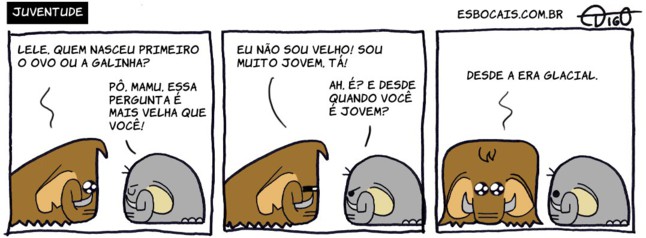 Mamu & Le Fan #9 – Juventude | Mamu: Lele, quem nasceu primeiro, o ovo ou a galinha? 
Lefan: Pô, Mamu, essa pergunta é mais velha que você!

Mamu: Eu não sou velho! Sou muito jovem, tá! 
Lefan: Ah, é? E desde quando você é jovem? 

Mamu: Desde a era Glacial.  ( a, ah, desde, é, elefante, era, eram, essa?, está, estada, estadas, estado, estados, estamos, estando, estar, estará, estarão, estarei, estarem, estaremos, estaria, estariam, estarmos, estava, estavam, esteve, estive, estiver, estiveram, estiverem, estivesse, estivessem, estou, eu, foi, for, foram, forem, fosse, fossem, fui, galinha, galinhada, galinhadas, galinhado, galinhados, galinhamos, galinhando, galinhar, galinhará, galinharam, galinharão, galinharei, galinharem, galinharemos, galinharia, galinhariam, galinharmos, galinhasse, galinhassem, galinhava, galinhavam, galinhei, galinho, galinhou, gelo, glacial, jovem, lefan, lele, mais, Mamu, mamute, muito, não, nasce, nascemos, nascendo, nascer, nascerá, nasceram, nascerão, nascerei, nascerem, nasceremos, nasceria, nasceriam, nascermos, nascesse, nascessem, nasceu, nasci, nascia, nasciam, nascida, nascidas, nascido, nascidos, nasco, o, ou, ova, ovada, ovadas, ovado, ovados, ovamos, ovando, ovar, ovará, ovaram, ovarão, ovarei, ovarem, ovaremos, ovaria, ovariam, ovarmos, ovasse, ovassem, ovava, ovavam, ovei, ovo, ovou, pergunta, perguntada, perguntadas, perguntado, perguntados, perguntamos, perguntando, perguntar, perguntará, perguntaram, perguntarão, perguntarei, perguntarem, perguntaremos, perguntaria, perguntariam, perguntarmos, perguntasse, perguntassem, perguntava, perguntavam, perguntei, pergunto, perguntou, pó, primeiro, quando, que, quem, sê, sendo, ser, será, serão, serei, serem, seremos, seria, seriam, sermos, sida, sidas, sido, sidos, somos, sou, tá, Tirinha, Tirinhas, velha, velho, você)