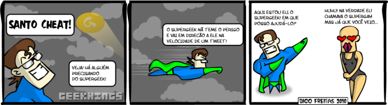 Geekhings #11 – Supergeek 2 | Super Geek: Santo cheat! Veja! Há alguem precisando do SuperGeek!

Supergeek: O Supergeek não teme o perigo e vai em direção a ele na velocidade de um Tweet!

Supergeek: Aqui estou eu, o Supergeek! Em que posso ajudá-lo?
Gay: Huhu! Na verdade eu chamava o Supergay, mas já que você veio... ( ajudá-lo, alguém, aqui, chama, chamada, chamadas, chamado, chamados, chamamos, chamando, chamar, chamará, chamaram, chamarão, chamarei, chamarem, chamaremos, chamaria, chamariam, chamarmos, chamasse, chamassem, chamava, chamavam, chamei, chamo, chamou, cheat, dê, direção, ele, em, está, estada, estadas, estado, estados, estamos, estando, estar, estará, estarão, estarei, estarem, estaremos, estaria, estariam, estarmos, estava, estavam, esteve, estive, estiver, estiveram, estiverem, estivesse, estivessem, estou, eu, foi, for, foram, forem, fosse, fossem, fui, gay, geek, há, havemos, havendo, haver, haverá, haverão, haverei, haverem, haveremos, haveria, haveriam, havermos, havia, haviam, havida, havidas, havido, havidos, hei, houve, houver, houveram, houverem, houvesse, houvessem, huhu, ia, iam, ida, idas, ido, idos, indo, ir, irá, irão, irei, irem, iremos, iria, iriam, irmos, já, mas, na, não, nerd, o, periga, perigada, perigadas, perigado, perigados, perigamos, perigando, perigar, perigará, perigaram, perigarão, perigarei, perigarem, perigaremos, perigaria, perigariam, perigarmos, perigasse, perigassem, perigava, perigavam, perigo, perigou, periguei, possa, possada, possadas, possado, possados, possamos, possando, possar, possará, possaram, possarão, possarei, possarem, possaremos, possaria, possariam, possarmos, possasse, possassem, possava, possavam, possei, posso, possou, precisa, precisada, precisadas, precisado, precisados, precisamos, precisando, precisar, precisará, precisaram, precisarão, precisarei, precisarem, precisaremos, precisaria, precisariam, precisarmos, precisasse, precisassem, precisava, precisavam, precisei, preciso, precisou, que, santo, super, supergay, supergeek, teme, tememos, temendo, temer, temerá, temeram, temerão, temerei, temerem, temeremos, temeria, temeriam, temermos, temesse, temessem, temeu, temi, temia, temiam, temida, temidas, temido, temidos, temo, Tirinha, Tirinhas, tweet, um, vai, vamos, veio, veja, velocidade, verdade, você, vou)