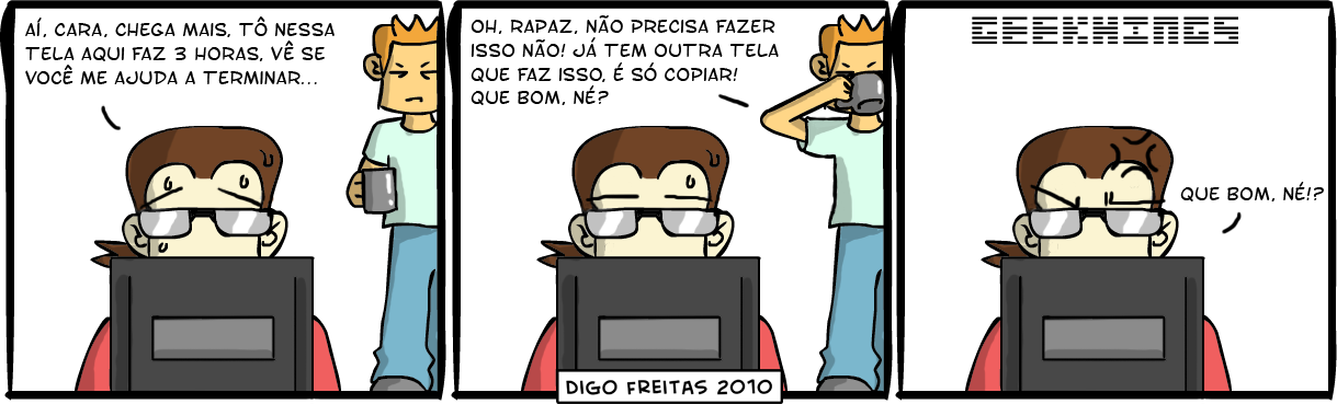 Geekhings #13 – Cópia | Geek: <no computador> Aí, cara, chega mais. Tô nessa tela aqui faz 3 horas. Vê se você me ajuda a terminar...

Amigo do Geek: <tomando café> Oh, rapaz. Não precisa fazer isso não! Já tem outra tela que faz isso, é só copiar! Que bom, né?

Geek: <com raiva> Que bom, né!? ( aí, ajuda, ajudada, ajudadas, ajudado, ajudados, ajudamos, ajudando, ajudar, ajudará, ajudaram, ajudarão, ajudarei, ajudarem, ajudaremos, ajudaria, ajudariam, ajudarmos, ajudasse, ajudassem, ajudava, ajudavam, ajudei, ajudo, ajudou, amiga, amigada, amigadas, amigado, amigados, amigamos, amigando, amigar, amigará, amigaram, amigarão, amigarei, amigarem, amigaremos, amigaria, amigariam, amigarmos, amigasse, amigassem, amigava, amigavam, amigo, amigou, amiguei, aqui, bom, café, cara, chega, chegada, chegadas, chegado, chegados, chegamos, chegando, chegar, chegará, chegaram, chegarão, chegarei, chegarem, chegaremos, chegaria, chegariam, chegarmos, chegasse, chegassem, chegava, chegavam, chego, chegou, cheguei, computador, cópia, copiada, copiadas, copiado, copiados, copiamos, copiando, copiar, copiará, copiaram, copiarão, copiarei, copiarem, copiaremos, copiaria, copiariam, copiarmos, copiasse, copiassem, copiava, copiavam, copiei, copio, copiou, do, é, era, eram, está, estada, estadas, estado, estados, estamos, estando, estar, estará, estarão, estarei, estarem, estaremos, estaria, estariam, estarmos, estava, estavam, esteve, estive, estiver, estiveram, estiverem, estivesse, estivessem, estou, faço, fará, farão, farei, faremos, faria, fariam, faz, faze, fazemos, fazendo, fazer, fazerem, fazermos, fazia, faziam, fez, fiz, fizer, fizerem, fizesse, fizessem, foi, for, foram, forem, fosse, fossem, fui, geek, horas, isso, já, mais, me, não, né, nerd, nessa, oh, outra, precisa, precisada, precisadas, precisado, precisados, precisamos, precisando, precisar, precisará, precisaram, precisarão, precisarei, precisarem, precisaremos, precisaria, precisariam, precisarmos, precisasse, precisassem, precisava, precisavam, precisei, preciso, precisou, programação, programador, que, raiva, rapaz, sê, sendo, ser, será, serão, serei, serem, seremos, seria, seriam, sermos, sida, sidas, sido, sidos, só, somos, sou, tela, telada, teladas, telado, telados, telamos, telando, telar, telará, telaram, telarão, telarei, telarem, telaremos, telaria, telariam, telarmos, telasse, telassem, telava, telavam, telei, telo, telou, tem, temos, tendo, tenho, ter, terá, terão, terei, terem, teremos, teria, teriam, terminar, termos, teve, tida, tidas, tido, tidos, tinha, tinham, Tirinha, Tirinhas, tive, tiver, tiveram, tiverem, tivesse, tivessem, tô, tomando, vê, vejo, vemos, vendo, ver, verá, veram, verão, verei, verem, veremos, veria, veriam, vermos, vi, via, viam, vir, virem, visse, vissem, viu, você)