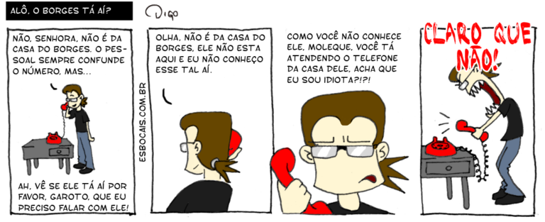 Geekhings #19 – Alô, o Borges tá aí? | Geek ao telefone.
Geek: Não, senhora, não é da casa do Borges. O pessoal sempre confunde o número, mas...
Senhora: Ah, vê se ele tá aí por favor, garotoz que eu preciso falar com ele!

Geek: Olha, não é da casa do Borges. Ele não está aqui e eu não conheço esse tal aí.

Senhora: Como você não conhece ele, moleque, você tá atendendo o telefone da casa dele, acha que sou idiota?

Geek nervoso: CLARO QUE NÃO! ( acha, achada, achadas, achado, achados, achamos, achando, achar, achará, acharam, acharão, acharei, acharem, acharemos, acharia, achariam, acharmos, achasse, achassem, achava, achavam, achei, acho, achou, ah, aí, ao, aqui, atende, atendemos, atendendo, atender, atenderá, atenderam, atenderão, atenderei, atenderem, atenderemos, atenderia, atenderiam, atendermos, atendesse, atendessem, atendeu, atendi, atendia, atendiam, atendida, atendidas, atendido, atendidos, atendo, borges, casa, casada, casadas, casado, casados, casamos, casando, casar, casará, casaram, casarão, casarei, casarem, casaremos, casaria, casariam, casarmos, casasse, casassem, casava, casavam, casei, caso, casou, claro, com, come, comemos, comendo, comer, comerá, comeram, comerão, comerei, comerem, comeremos, comeria, comeriam, comermos, comesse, comessem, comeu, comi, comia, comiam, comida, comidas, comido, comidos, como, confunde, confundi, confundia, confundiam, confundida, confundidas, confundido, confundidos, confundimos, confundindo, confundir, confundirá, confundiram, confundirão, confundirei, confundirem, confundiremos, confundiria, confundiriam, confundirmos, confundisse, confundissem, confundiu, confundo, conhece, conhecemos, conhecendo, conhecer, conhecerá, conheceram, conhecerão, conhecerei, conhecerem, conheceremos, conheceria, conheceriam, conhecermos, conhecesse, conhecessem, conheceu, conheci, conhecia, conheciam, conhecida, conhecidas, conhecido, conhecidos, conheço, da, dele, deli, delia, deliam, delida, delidas, delido, delidos, delimos, delindo, delir, delirá, deliram, delirão, delirei, delirem, deliremos, deliria, deliriam, delirmos, delisse, delissem, deliu, do, é, ele, era, eram, esse, está, estada, estadas, estado, estados, estamos, estando, estar, estará, estarão, estarei, estarem, estaremos, estaria, estariam, estarmos, estava, estavam, esteve, estive, estiver, estiveram, estiverem, estivesse, estivessem, estou, eu, fala, falada, faladas, falado, falados, falamos, falando, falar, falará, falaram, falarão, falarei, falarem, falaremos, falaria, falariam, falarmos, falasse, falassem, falava, falavam, falei, falo, falou, favor, foi, for, foram, forem, fosse, fossem, fui, garotoz, geek, idiota, idiotada, idiotadas, idiotado, idiotados, idiotamos, idiotando, idiotar, idiotará, idiotaram, idiotarão, idiotarei, idiotarem, idiotaremos, idiotaria, idiotariam, idiotarmos, idiotasse, idiotassem, idiotava, idiotavam, idiotei, idioto, idiotou, mas, moleque, não, nerd, nervoso, número, o, olha, olhada, olhadas, olhado, olhados, olhamos, olhando, olhar, olhará, olharam, olharão, olharei, olharem, olharemos, olharia, olhariam, olharmos, olhasse, olhassem, olhava, olhavam, olhei, olho, olhou, pessoal, por, precisa, precisada, precisadas, precisado, precisados, precisamos, precisando, precisar, precisará, precisaram, precisarão, precisarei, precisarem, precisaremos, precisaria, precisariam, precisarmos, precisasse, precisassem, precisava, precisavam, precisei, preciso, precisou, que, sê, sempre, sendo, senhora, ser, será, serão, serei, serem, seremos, seria, seriam, sermos, sida, sidas, sido, sidos, somos, sou, tá, tal, telefone, Tirinha, Tirinhas, trote, vê, vejo, vemos, vendo, ver, verá, veram, verão, verei, verem, veremos, veria, veriam, vermos, vi, via, viam, vir, virem, visse, vissem, viu, você)