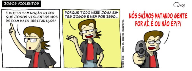 Geekhings #24 – Jogos violentos | Geek: É muito sem noção dizer que jogos violentos nos deixam mais irritadiços!

Geek: Porque todo nerd joga estes jogos e nem por isso...

Geek aponta uma arma de fogo para o leitor.
Geek: NÓS SAÍMOS MATANDO GENTE POR AÍ. É OU NÃO É?!?! ( aí, aponta, apontada, apontadas, apontado, apontados, apontamos, apontando, apontar, apontará, apontaram, apontarão, apontarei, apontarem, apontaremos, apontaria, apontariam, apontarmos, apontasse, apontassem, apontava, apontavam, apontei, aponto, apontou, arma, armada, armadas, armado, armados, armamos, armando, armar, armará, armaram, armarão, armarei, armarem, armaremos, armaria, armariam, armarmos, armasse, armassem, armava, armavam, armei, armo, armou, atirar, dê, deixam, digo, dirá, dirão, direi, diremos, diria, diriam, disse, disser, disseram, disserem, dissesse, dissessem, diz, dize, dizemos, dizendo, dizer, dizerem, dizermos, dizia, diziam, é, era, eram, estes, fogo, foi, for, foram, forem, fosse, fossem, fui, geek, gente, irritadiços, isso, joga, jogada, jogadas, jogado, jogados, jogamos, jogando, jogar, jogará, jogaram, jogarão, jogarei, jogarem, jogaremos, jogaria, jogariam, jogarmos, jogasse, jogassem, jogava, jogavam, jogo, jogos, jogou, joguei, leitor, mais, mata, matada, matadas, matado, matados, matamos, matando, matar, matará, mataram, matarão, matarei, matarem, mataremos, mataria, matariam, matarmos, matasse, matassem, matava, matavam, matei, mato, matou, muito, não, nem, nerd, noção, nós, o, ou, para, por, porque, que, sai, saia, saíam, saída, saidas, saído, saidos, saímos, saindo, saio, sair, sairá, saíram, sairão, sairei, saírem, sairemos, sairia, sairiam, sairmos, saísse, saíssem, saiu, sê, sem, sendo, ser, será, serão, serei, serem, seremos, seria, seriam, sermos, sida, sidas, sido, sidos, somos, sou, Tirinha, Tirinhas, todo, uma, violência, violentos)