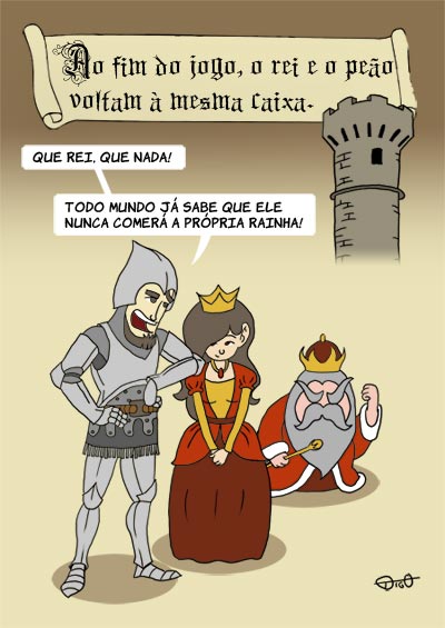 Outros #50 – O rei e o peão | Ao fim do jogo, o rei e o peão voltam à mesma caixa. 
<Peão fala à rainha, e ao lado um rei baixinho e bravo>
Peão: Que rei, que nada! Todo mundo já sabe que ele nunca comerá a própria rainha! 
 ( a, ao, baixinho, brava, bravada, bravadas, bravado, bravados, bravamos, bravando, bravar, bravará, bravaram, bravarão, bravarei, bravarem, bravaremos, bravaria, bravariam, bravarmos, bravasse, bravassem, bravava, bravavam, bravei, bravo, bravou, caixa, come, comemos, comendo, comer, comerá, comeram, comerão, comerei, comerem, comeremos, comeria, comeriam, comermos, comesse, comessem, comeu, comi, comia, comiam, comida, comidas, comido, comidos, como, do, é, ele, exposição, fala, falada, faladas, falado, falados, falamos, falando, falar, falará, falaram, falarão, falarei, falarem, falaremos, falaria, falariam, falarmos, falasse, falassem, falava, falavam, falei, falo, falou, fim, já, joga, jogada, jogadas, jogado, jogados, jogamos, jogando, jogar, jogará, jogaram, jogarão, jogarei, jogarem, jogaremos, jogaria, jogariam, jogarmos, jogasse, jogassem, jogava, jogavam, jogo, jogou, joguei, lado, mesma, mundo, nada, nadada, nadadas, nadado, nadados, nadamos, nadando, nadar, nadará, nadaram, nadarão, nadarei, nadarem, nadaremos, nadaria, nadariam, nadarmos, nadas, nadasse, nadassem, nadava, nadavam, nadei, nado, nados, nadou, nunca, o, peão, própria, que, rainha, rei, sabe, sabemos, sabendo, saber, saberá, saberão, saberei, saberem, saberemos, saberia, saberiam, sabermos, sabia, sabiam, sabida, sabidas, sabido, sabidos, sei, soube, souber, souberam, souberem, soubesse, soubessem, Tirinha, Tirinhas, todo, torre, um, voltam, xadrez)