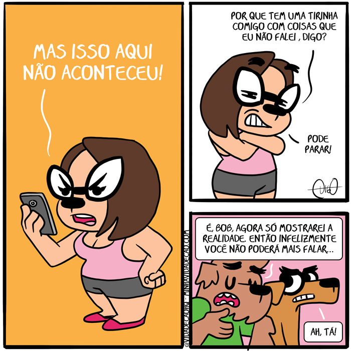 Minha Vida de Cão – Verdades e Mentiras | Lah: Mas isso aqui não aconteceu!


Lah: Por que tem uma tirinha comigo com coisas que eu não falei, Digo? Pode parar!


Digo: É, Bob. Agora só mostrarei a realidade. Então infelizmente você não poderá mais falar...
Bob: Ah, tá! ( acontece, acontecendo, acontecer, acontecerá, aconteceram, acontecerão, acontecerem, aconteceria, aconteceriam, acontecessem, aconteceu, acontecia, aconteciam, acontecida, acontecidas, acontecido, acontecidos, agora, ah, aqui, cachorro, cão, coisas, com, comigo, dizer, é, então, era, eram, está, estada, estadas, estado, estados, estamos, estando, estar, estará, estarão, estarei, estarem, estaremos, estaria, estariam, estarmos, estava, estavam, esteve, estive, estiver, estiveram, estiverem, estivesse, estivessem, estou, eu, fala, falada, faladas, falado, falados, falamos, falando, falar, falará, falaram, falarão, falarei, falarem, falaremos, falaria, falariam, falarmos, falasse, falassem, falava, falavam, falei, falo, falou, foi, for, foram, forem, fosse, fossem, fui, infelizmente, isso, mais, mas, mentir, mentira, mostra, mostrada, mostradas, mostrado, mostrados, mostramos, mostrando, mostrar, mostrará, mostraram, mostrarão, mostrarei, mostrarem, mostraremos, mostraria, mostrariam, mostrarmos, mostrasse, mostrassem, mostrava, mostravam, mostrei, mostro, mostrou, não, palavra, palavras, para, parada, paradas, parado, parados, paramos, parando, parar, parará, pararam, pararão, pararei, pararem, pararemos, pararia, parariam, pararmos, parasse, parassem, parava, paravam, parei, paro, parou, pode, podemos, podendo, poder, poderá, poderão, poderei, poderem, poderemos, poderia, poderiam, podermos, podia, podiam, podida, podidas, podido, podidos, por, posso, pude, puder, puderam, puderem, pudesse, pudessem, que, realidade, sê, sendo, ser, será, serão, serei, serem, seremos, seria, seriam, sermos, sida, sidas, sido, sidos, só, somos, sou, tá, tem, temos, tendo, tenho, ter, terá, terão, terei, terem, teremos, teria, teriam, termos, teve, tida, tidas, tido, tidos, tinha, tinham, Tirinha, Tirinhas, tive, tiver, tiveram, tiverem, tivesse, tivessem, uma, verdade, você)