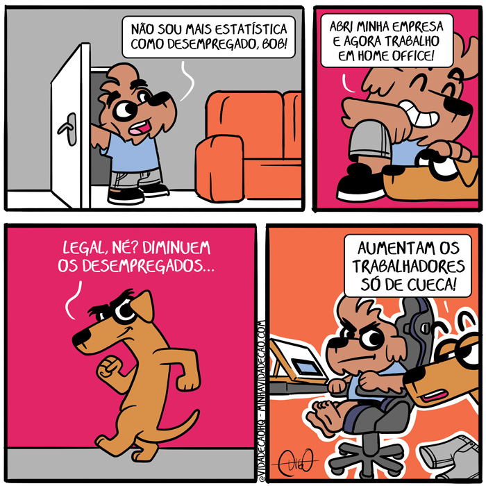 Minha Vida de Cão – Trabalhar em Home Office | Digo: Não sou mais estatística como desempregado, Bob!


Digo: abri minha empresa e agora trabalho em home office!


Bob: Legal, né? Diminuem os desempregados...

Bob: Aumentam os trabalhadores só de cueca! ( aberta, abre, abri, abria, abriam, abrimos, abrindo, abrir, abrirá, abriram, abrirão, abrirei, abrirem, abriremos, abriria, abririam, abrirmos, abrisse, abrissem, abriu, abro, agora, andando, andar, aumentam, bermuda, cã, cachorro, cadeira, cafuné, calça, carinho, come, comemos, comendo, comer, comerá, comeram, comerão, comerei, comerem, comeremos, comeria, comeriam, comermos, comesse, comessem, comeu, comi, comia, comiam, comida, comidas, comido, comidos, como, cueca, dê, desemprega, desempregada, desempregadas, desempregado, desempregados, desempregamos, desempregando, desempregar, desempregará, desempregaram, desempregarão, desempregarei, desempregarem, desempregaremos, desempregaria, desempregariam, desempregarmos, desempregasse, desempregassem, desempregava, desempregavam, desemprego, desempregou, desempreguei, diminuem, é, em, empresa, empresada, empresadas, empresado, empresados, empresamos, empresando, empresar, empresará, empresaram, empresarão, empresarei, empresarem, empresaremos, empresaria, empresariam, empresarmos, empresasse, empresassem, empresava, empresavam, empresei, empreso, empresou, era, eram, estatística, foi, for, foram, forem, fosse, fossem, fui, gamer, home, legal, mais, minha, não, né, office, os, porta, roupa, sê, sendo, sentado, sentar, ser, será, serão, serei, serem, seremos, seria, seriam, sermos, shorts, sida, sidas, sido, sidos, só, sofá, somos, sou, Tirinha, Tirinhas, trabalha, trabalhada, trabalhadas, trabalhado, trabalhador, trabalhadores, trabalhados, trabalhamos, trabalhando, trabalhar, trabalhará, trabalharam, trabalharão, trabalharei, trabalharem, trabalharemos, trabalharia, trabalhariam, trabalharmos, trabalhasse, trabalhassem, trabalhava, trabalhavam, trabalhei, trabalho, trabalhou)