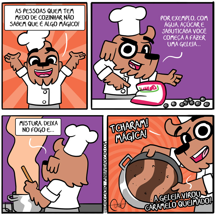 Minha Vida de Cão – A mágica da cozinha | Digo com roupa de chef
Digo: As pessoas que tem medo de cozinhar não sabem que é algo mágico!


Digo: Por exemplo, com água, açúcar e jabuticaba você começa a fazer uma geleia...


Digo: Mistura, deixa no fogo, e...


Digo: TCHARAM! MÁGICA! A geleia virou caramelo queimado! ( açúcar, água, aguada, aguadas, aguado, aguados, aguamos, aguando, aguar, aguará, aguaram, aguarão, aguarei, aguarem, aguaremos, aguaria, aguariam, aguarmos, aguasse, aguassem, aguava, aguavam, aguei, águo, aguou, algo, as, cachorro, cão, caramelo, chef, com, começa, começada, começadas, começado, começados, começamos, começando, começar, começará, começaram, começarão, começarei, começarem, começaremos, começaria, começariam, começarmos, começasse, começassem, começava, começavam, comecei, começo, começou, cozido, cozinha, cozinhada, cozinhadas, cozinhado, cozinhados, cozinhamos, cozinhando, cozinhar, cozinhará, cozinharam, cozinharão, cozinharei, cozinharem, cozinharemos, cozinharia, cozinhariam, cozinharmos, cozinhasse, cozinhassem, cozinhava, cozinhavam, cozinhei, cozinho, cozinhou, dê, deixa, deixada, deixadas, deixado, deixados, deixamos, deixando, deixar, deixará, deixaram, deixarão, deixarei, deixarem, deixaremos, deixaria, deixariam, deixarmos, deixasse, deixassem, deixava, deixavam, deixei, deixo, deixou, é, era, eram, exempla, exemplada, exempladas, exemplado, exemplados, exemplamos, exemplando, exemplar, exemplará, exemplaram, exemplarão, exemplarei, exemplarem, exemplaremos, exemplaria, exemplariam, exemplarmos, exemplasse, exemplassem, exemplava, exemplavam, exemplei, exemplo, exemplou, faço, fará, farão, farei, faremos, faria, fariam, faz, faze, fazemos, fazendo, fazer, fazerem, fazermos, fazia, faziam, fez, fiz, fizer, fizerem, fizesse, fizessem, fogo, foi, for, foram, forem, fosse, fossem, fui, geleia, jabuticaba, magia, mágica, mágico, medo, mistura, misturada, misturadas, misturado, misturados, misturamos, misturando, misturar, misturará, misturaram, misturarão, misturarei, misturarem, misturaremos, misturaria, misturariam, misturarmos, misturasse, misturassem, misturava, misturavam, misturei, misturo, misturou, não, nó, pessoas, por, que, queima, queimada, queimadas, queimado, queimados, queimamos, queimando, queimar, queimará, queimaram, queimarão, queimarei, queimarem, queimaremos, queimaria, queimariam, queimarmos, queimasse, queimassem, queimava, queimavam, queimei, queimo, queimou, quem, roupa, roupada, roupadas, roupado, roupados, roupamos, roupando, roupar, roupará, rouparam, rouparão, rouparei, rouparem, rouparemos, rouparia, roupariam, rouparmos, roupasse, roupassem, roupava, roupavam, roupei, roupo, roupou, sabem, sê, sendo, ser, será, serão, serei, serem, seremos, seria, seriam, sermos, sida, sidas, sido, sidos, somos, sou, tcharam, tem, temos, tendo, tenho, ter, terá, terão, terei, terem, teremos, teria, teriam, termos, teve, tida, tidas, tido, tidos, tinha, tinham, Tirinha, Tirinhas, tive, tiver, tiveram, tiverem, tivesse, tivessem, uma, vira, virada, viradas, virado, virados, viramos, virando, virar, virará, viraram, virarão, virarei, virarem, viraremos, viraria, virariam, virarmos, virasse, virassem, virava, viravam, virei, viro, virou, você)