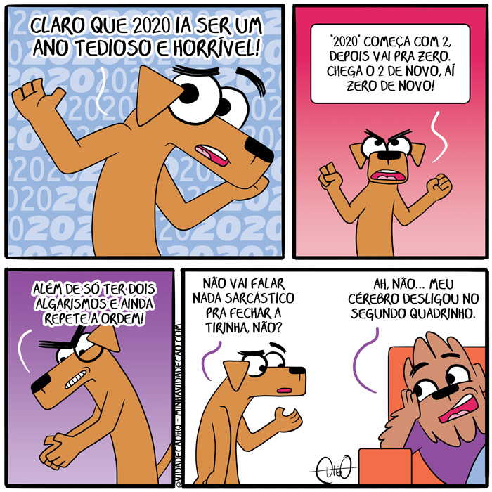 Minha Vida de Cão – 2020 Um Ano de Repetições e Ciclos | Bob: Claro que 2020 ia ser um ano tedioso e horrível!

Bob: "2020" começa com 2, depois vai pra zero. Chega o 2 de novo, aí zero de novo!

Bob: Além de só ter dois algarismos e ainda repete a ordem!

Bob: Não vai falar nada sarcástico pra fechar a tirinha, não?
Digo: Ah, não. Meu cérebro desligou no segundo quadrinho. ( ainda, além, algarismos, ano, cachorro, cão, cérebro, chega, chegada, chegadas, chegado, chegados, chegamos, chegando, chegar, chegará, chegaram, chegarão, chegarei, chegarem, chegaremos, chegaria, chegariam, chegarmos, chegasse, chegassem, chegava, chegavam, chego, chegou, cheguei, claro, com, começa, começada, começadas, começado, começados, começamos, começando, começar, começará, começaram, começarão, começarei, começarem, começaremos, começaria, começariam, começarmos, começasse, começassem, começava, começavam, comecei, começo, começou, dê, deligar, depois, desliga, desligada, desligadas, desligado, desligados, desligamos, desligando, desligar, desligará, desligaram, desligarão, desligarei, desligarem, desligaremos, desligaria, desligariam, desligarmos, desligasse, desligassem, desligava, desligavam, desligo, desligou, desliguei, dois, é, era, eram, fala, falada, faladas, falado, falados, falamos, falando, falar, falará, falaram, falarão, falarei, falarem, falaremos, falaria, falariam, falarmos, falasse, falassem, falava, falavam, falei, falo, falou, fecha, fechada, fechadas, fechado, fechados, fechamos, fechando, fechar, fechará, fecharam, fecharão, fecharei, fecharem, fecharemos, fecharia, fechariam, fecharmos, fechasse, fechassem, fechava, fechavam, fechei, fecho, fechou, foi, for, foram, forem, fosse, fossem, fui, horrível, ia, iam, ida, idas, ido, idos, indo, ir, irá, irão, irei, irem, iremos, iria, iriam, irmos, meu, nada, nadada, nadadas, nadado, nadados, nadamos, nadando, nadar, nadará, nadaram, nadarão, nadarei, nadarem, nadaremos, nadaria, nadariam, nadarmos, nadas, nadasse, nadassem, nadava, nadavam, nadei, nado, nados, nadou, não, nó, nova, novada, novadas, novado, novados, novamos, novando, novar, novará, novaram, novarão, novarei, novarem, novaremos, novaria, novariam, novarmos, novasse, novassem, novava, novavam, novei, novo, novou, o, ordem, pra, quadrinho, que, repete, repeti, repetia, repetiam, repetida, repetidas, repetido, repetidos, repetimos, repetindo, repetir, repetirá, repetiram, repetirão, repetirei, repetirem, repetiremos, repetiria, repetiriam, repetirmos, repetisse, repetissem, repetiu, repito, sarcástico, sê, segunda, segundada, segundadas, segundado, segundados, segundamos, segundando, segundar, segundará, segundaram, segundarão, segundarei, segundarem, segundaremos, segundaria, segundariam, segundarmos, segundasse, segundassem, segundava, segundavam, segundei, segundo, segundou, sendo, ser, será, serão, serei, serem, seremos, seria, seriam, sermos, sida, sidas, sido, sidos, só, somos, sou, tedio, tedioso, tem, temos, tendo, tenho, ter, terá, terão, terei, terem, teremos, teria, teriam, termos, teve, tida, tidas, tido, tidos, tinha, tinham, Tirinha, Tirinhas, tive, tiver, tiveram, tiverem, tivesse, tivessem, um, vai, vamos, vou, zera, zerada, zeradas, zerado, zerados, zeramos, zerando, zerar, zerará, zeraram, zerarão, zerarei, zerarem, zeraremos, zeraria, zerariam, zerarmos, zerasse, zerassem, zerava, zeravam, zerei, zero, zerou)