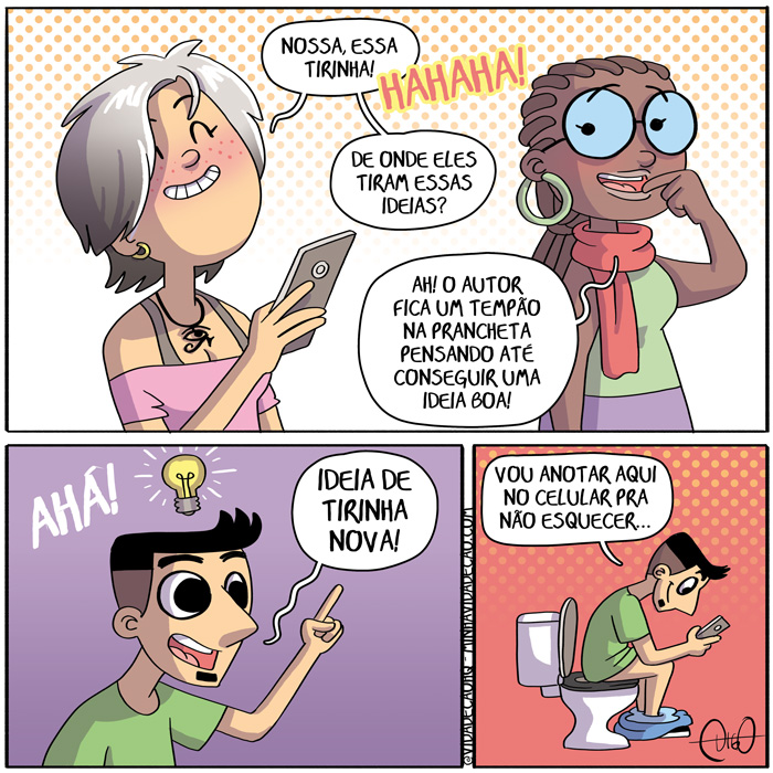 Onde Tenho Ideias de Tirinhas | Pessoa 1: Hahaha! Que tirinha sensacional!
Pessoa 2: Como que o cara tem essas ideias?

Em outro lugar, Digo tem uma ideia.
Digo: Pô! Isso dá uma tirinha muito boa!

Digo mexendo no celular no banheiro, sentado no vaso sanitário com a cueca no tornozelo.
Digo: Deixa eu anotar essa no celular pra não esquecer. ( anota, anotada, anotadas, anotado, anotados, anotamos, anotando, anotar, anotará, anotaram, anotarão, anotarei, anotarem, anotaremos, anotaria, anotariam, anotarmos, anotasse, anotassem, anotava, anotavam, anotei, anoto, anotou, banheiro, boa, bom, cara, celular, com, come, comemos, comendo, comer, comerá, comeram, comerão, comerei, comerem, comeremos, comeria, comeriam, comermos, comesse, comessem, comeu, comi, comia, comiam, comida, comidas, comido, comidos, como, cueca, da, dada, dadas, dado, dados, damos, dando, dar, dará, darão, darei, darem, daremos, daria, dariam, darmos, dava, davam, dei, deixa, deixada, deixadas, deixado, deixados, deixamos, deixando, deixar, deixará, deixaram, deixarão, deixarei, deixarem, deixaremos, deixaria, deixariam, deixarmos, deixasse, deixassem, deixava, deixavam, deixei, deixo, deixou, der, deram, derem, desse, dessem, deu, dou, em, esquece, esquecemos, esquecendo, esquecer, esquecerá, esqueceram, esquecerão, esquecerei, esquecerem, esqueceremos, esqueceria, esqueceriam, esquecermos, esquecesse, esquecessem, esqueceu, esqueci, esquecia, esqueciam, esquecida, esquecidas, esquecido, esquecidos, esqueco, essa?, essas, eu, hahaha!!, ideia, ideias, isso, lugar, mexe, mexemos, mexendo, mexer, mexerá, mexeram, mexerão, mexerei, mexerem, mexeremos, mexeria, mexeriam, mexermos, mexesse, mexessem, mexeu, mexi, mexia, mexiam, mexida, mexidas, mexido, mexidos, mexo, muito, não, nó, o, outro, pessoa, pó, pra, privada, que, sanitário, sensacional, senta, sentada, sentadas, sentado, sentados, sentamos, sentando, sentar, sentará, sentaram, sentarão, sentarei, sentarem, sentaremos, sentaria, sentariam, sentarmos, sentasse, sentassem, sentava, sentavam, sentei, sento, sentou, tem, temos, tendo, tendotido, tenho, ter, terá, terão, terei, terem, teremos, teria, teriam, termos, teve, tida, tidas, tido, tidos, tinha, tinham, Tirinha, Tirinhas, tive, tiver, tiveram, tiverem, tivesse, tivessem, tornozelo, uma, vaso)