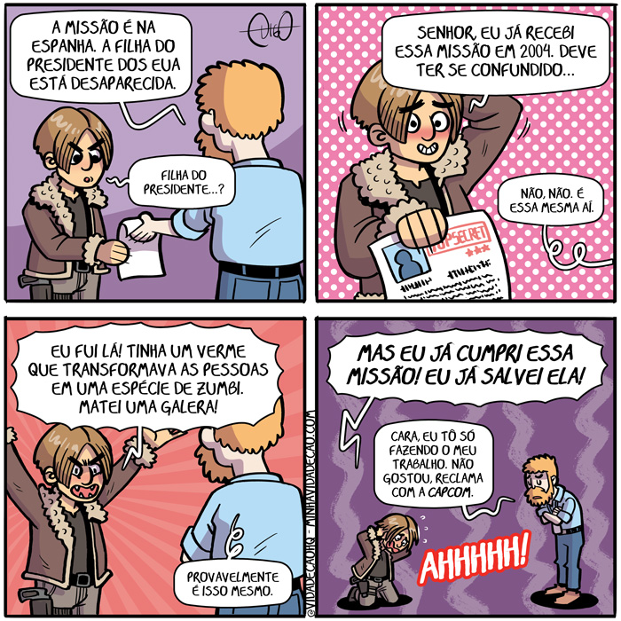 Remake | O chefe da polícia entrega para Leon do Resident Evil um papel.
Chefe: A missão é na Espanha. A filha do presidente dos EUA está desaparecida.
Leon: Filha do presidente...?

Leon devolve o papel.
Leon: Senhor, eu já recebi essa missão em 2004. Deve ter se confundido...
Chefe: Não, não. É essa mesma aí.

Leon fica exaltado.
Leon: Eu fui lá! Tinha um verme que transformava as pessoas em uma espécie de zumbi. Matei uma galera!
Chefe: Provavelmente é isso mesmo.

Leon ajoelhado, puxa os próprios cabelos, exasperado.
Leon: Mas eu já cumpri essa missão! Eu já salvei ela!
Chefe: Cara, eu tô só fazendo o meu trabalho.  Não gostou, reclama com a Capcom.
Leon: AHHHHH! ( 2004, 2023, 4, a, ahhhhh, aí, ajoelha, ajoelhada, ajoelhadas, ajoelhado, ajoelhados, ajoelhamos, ajoelhando, ajoelhar, ajoelhará, ajoelharam, ajoelharão, ajoelharei, ajoelharem, ajoelharemos, ajoelharia, ajoelhariam, ajoelharmos, ajoelhasse, ajoelhassem, ajoelhava, ajoelhavam, ajoelhei, ajoelho, ajoelhou, as, cabelos, capcom, cara, chefe, com, confunde, confundi, confundia, confundiam, confundida, confundidas, confundido, confundidos, confundimos, confundindo, confundir, confundirá, confundiram, confundirão, confundirei, confundirem, confundiremos, confundiria, confundiriam, confundirmos, confundisse, confundissem, confundiu, confundo, cumpre, cumpri, cumpria, cumpriam, cumprida, cumpridas, cumprido, cumpridos, cumprimos, cumprindo, cumprir, cumprirá, cumpriram, cumprirão, cumprirei, cumprirem, cumpriremos, cumpriria, cumpririam, cumprirmos, cumprisse, cumprissem, cumpriu, cumpro, da, dê, desaparece, desaparecemos, desaparecendo, desaparecer, desaparecerá, desapareceram, desaparecerão, desaparecerei, desaparecerem, desapareceremos, desapareceria, desapareceriam, desaparecermos, desaparecesse, desaparecessem, desapareceu, desapareci, desaparecia, desapareciam, desaparecida, desaparecidas, desaparecido, desaparecidos, desapareço, deve, devemos, devendo, dever, deverá, deveram, deverão, deverei, deverem, deveremos, deveria, deveriam, devermos, devesse, devessem, deveu, devi, devia, deviam, devida, devidas, devido, devidos, devo, devolve, devolvemos, devolvendo, devolver, devolverá, devolveram, devolverão, devolverei, devolverem, devolveremos, devolveria, devolveriam, devolvermos, devolvesse, devolvessem, devolveu, devolvi, devolvia, devolviam, devolvida, devolvidas, devolvido, devolvidos, devolvo, do, dos, é, ela, em, entrega, entregada, entregadas, entregado, entregados, entregamos, entregando, entregar, entregará, entregaram, entregarão, entregarei, entregarem, entregaremos, entregaria, entregariam, entregarmos, entregasse, entregassem, entregava, entregavam, entrego, entregou, entreguei, era, eram, espanha, espécie, essa?, está, estada, estadas, estado, estados, estamos, estando, estar, estará, estarão, estarei, estarem, estaremos, estaria, estariam, estarmos, estava, estavam, esteve, estive, estiver, estiveram, estiverem, estivesse, estivessem, estou, eu, eua, evil, exalta, exaltada, exaltadas, exaltado, exaltados, exaltamos, exaltando, exaltar, exaltará, exaltaram, exaltarão, exaltarei, exaltarem, exaltaremos, exaltaria, exaltariam, exaltarmos, exaltasse, exaltassem, exaltava, exaltavam, exaltei, exalto, exaltou, exaspera, exasperada, exasperadas, exasperado, exasperados, exasperamos, exasperando, exasperar, exasperará, exasperaram, exasperarão, exasperarei, exasperarem, exasperaremos, exasperaria, exasperariam, exasperarmos, exasperasse, exasperassem, exasperava, exasperavam, exasperei, exaspero, exasperou, faço, fará, farão, farei, faremos, faria, fariam, faz, faze, fazemos, fazendo, fazer, fazerem, fazermos, fazia, faziam, fez, fica, ficada, ficadas, ficado, ficados, ficamos, ficando, ficar, ficará, ficaram, ficarão, ficarei, ficarem, ficaremos, ficaria, ficariam, ficarmos, ficasse, ficassem, ficava, ficavam, fico, ficou, filha, filhada, filhadas, filhado, filhados, filhamos, filhando, filhar, filhará, filharam, filharão, filharei, filharem, filharemos, filharia, filhariam, filharmos, filhasse, filhassem, filhava, filhavam, filhei, filho, filhou, fiquei, fiz, fizer, fizerem, fizesse, fizessem, foi, for, foram, forem, fosse, fossem, fui, galera, gosta, gostada, gostadas, gostado, gostados, gostamos, gostando, gostar, gostará, gostaram, gostarão, gostarei, gostarem, gostaremos, gostaria, gostariam, gostarmos, gostasse, gostassem, gostava, gostavam, gostei, gosto, gostou, isso, já, jogo, lá, leon, mas, mata, matada, matadas, matado, matados, matamos, matando, matar, matará, mataram, matarão, matarei, matarem, mataremos, mataria, matariam, matarmos, matasse, matassem, matava, matavam, matei, mato, matou, mesma, mesmo, meu, missão, na, não, novo, o, os, papel, para, pessoas, policia, presidente, próprios, provavelmente, puxa, puxada, puxadas, puxado, puxados, puxamos, puxando, puxar, puxará, puxaram, puxarão, puxarei, puxarem, puxaremos, puxaria, puxariam, puxarmos, puxasse, puxassem, puxava, puxavam, puxei, puxo, puxou, que, RE4, recebe, recebemos, recebendo, receber, receberá, receberam, receberão, receberei, receberem, receberemos, receberia, receberiam, recebermos, recebesse, recebessem, recebeu, recebi, recebia, recebiam, recebida, recebidas, recebido, recebidos, recebo, reclama, reclamada, reclamadas, reclamado, reclamados, reclamamos, reclamando, reclamar, reclamará, reclamaram, reclamarão, reclamarei, reclamarem, reclamaremos, reclamaria, reclamariam, reclamarmos, reclamasse, reclamassem, reclamava, reclamavam, reclamei, reclamo, reclamou, refeito, remake, remaster, resident, salva, salvada, salvadas, salvado, salvados, salvamos, salvando, salvar, salvará, salvaram, salvarão, salvarei, salvarem, salvaremos, salvaria, salvariam, salvarmos, salvasse, salvassem, salvava, salvavam, salvei, salvo, salvou, sê, sendo, senhor, ser, será, serão, serei, serem, seremos, seria, seriam, sermos, sida, sidas, sido, sidos, só, somos, sou, tem, temos, tendo, tenho, ter, terá, terão, terei, terem, teremos, teria, teriam, termos, teve, tida, tidas, tido, tidos, tinha, tinham, Tirinha, Tirinhas, tive, tiver, tiveram, tiverem, tivesse, tivessem, tô, trabalha, trabalhada, trabalhadas, trabalhado, trabalhados, trabalhamos, trabalhando, trabalhar, trabalhará, trabalharam, trabalharão, trabalharei, trabalharem, trabalharemos, trabalharia, trabalhariam, trabalharmos, trabalhasse, trabalhassem, trabalhava, trabalhavam, trabalhei, trabalho, trabalhou, transforma, transformada, transformadas, transformado, transformados, transformamos, transformando, transformar, transformará, transformaram, transformarão, transformarei, transformarem, transformaremos, transformaria, transformariam, transformarmos, transformasse, transformassem, transformava, transformavam, transformei, transformo, transformou, um, uma, verme!!, zumbe, zumbi, zumbia, zumbiam, zumbida, zumbidas, zumbido, zumbidos, zumbimos, zumbindo, zumbir, zumbirá, zumbiram, zumbirão, zumbirei, zumbirem, zumbiremos, zumbiria, zumbiriam, zumbirmos, zumbisse, zumbissem, zumbiu, zumbo)