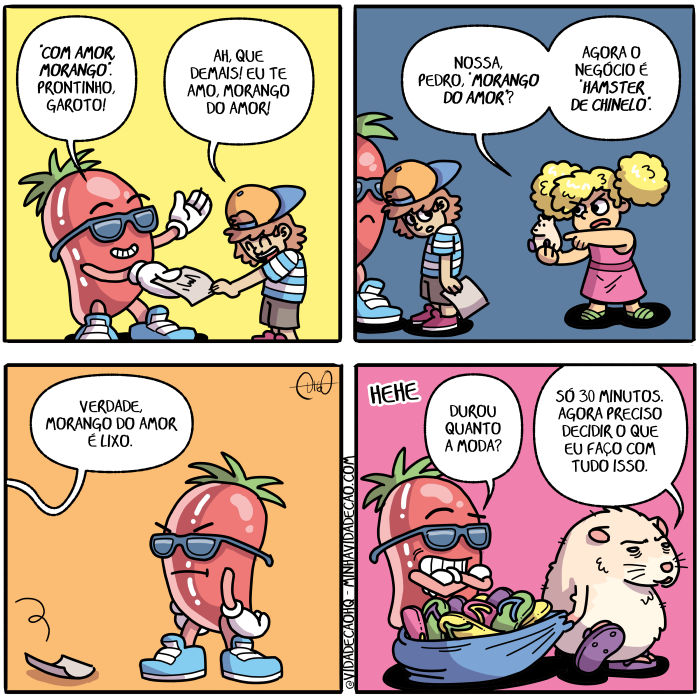 Morango do amor | Um doce brilhante com braços e pernas usando óculos escuros, o morango do amor, autografa um papel para um menino de boné para trás.
Morango: Com amor, Morango. Prontinho, garoto!
Garoto: Ah, que demais! Eu te amo, morango do amor!

O menino segura a foto, olhando fixamente para ela e sorrindo. Uma menina atravessa o quadro.
Menina: Nossa, Pedro, "morango do amor"? Agora o negócio é "hamster de chinelo".

O menino corre atrás e joga a foto no chão. O morango olha para trás, triste.
Menino: Verdade, morango do amor é lixo!

Então, da direção que as crianças foram, volta um hamster de chinelo arrastando uma sacola pesada de onde caem chinelos de dedo tipo Havaianas coloridos. O morango está parado no mesmo lugar e olhando o hamster chegar.
Morango: Durou quanto a moda?
Hamster: Só 30 minutos. Agora preciso decidir o que eu faço com tudo isso. ( 30, a, agora, ah, ama, amada, amadas, amado, amados, amamos, amando, amar, amará, amaram, amarão, amarei, amarem, amaremos, amaria, amariam, amarmos, amasse, amassem, amava, amavam, amei, amo, amor, amou, arrasta, arrastada, arrastadas, arrastado, arrastados, arrastamos, arrastando, arrastar, arrastará, arrastaram, arrastarão, arrastarei, arrastarem, arrastaremos, arrastaria, arrastariam, arrastarmos, arrastasse, arrastassem, arrastava, arrastavam, arrastei, arrasto, arrastou, as, atrás, atravessa, atravessada, atravessadas, atravessado, atravessados, atravessamos, atravessando, atravessar, atravessará, atravessaram, atravessarão, atravessarei, atravessarem, atravessaremos, atravessaria, atravessariam, atravessarmos, atravessasse, atravessassem, atravessava, atravessavam, atravessei, atravesso, atravessou, autografa, autografada, autografadas, autografado, autografados, autografamos, autografando, autografar, autografará, autografaram, autografarão, autografarei, autografarem, autografaremos, autografaria, autografariam, autografarmos, autografasse, autografassem, autografava, autografavam, autografei, autógrafo, autografou, boné, braços, brilhante, caem, chão, chega, chegada, chegadas, chegado, chegados, chegamos, chegando, chegar, chegará, chegaram, chegarão, chegarei, chegarem, chegaremos, chegaria, chegariam, chegarmos, chegasse, chegassem, chegava, chegavam, chego, chegou, cheguei, chinelo, chinelos, colore, colori, coloria, coloriam, colorida, coloridas, colorido, coloridos, colorimos, colorindo, colorir, colorirá, coloriram, colorirão, colorirei, colorirem, coloriremos, coloriria, coloririam, colorirmos, colorisse, colorissem, coloriu, com, corre, corremos, correndo, correr, correrá, correram, correrão, correrei, correrem, correremos, correria, correriam, corrermos, corresse, corressem, correu, corri, corria, corriam, corrida, corridas, corrido, corridos, corro, crianças, da, dê, decida, decidas, decide, decidi, decidia, decidiam, decidida, decididas, decidido, decididos, decidimos, decidindo, decidir, decidirá, decidiram, decidirão, decidirei, decidirem, decidiremos, decidiria, decidiriam, decidirmos, decidisse, decidissem, decidiu, decido, decidos, deda, dedada, dedadas, dedado, dedados, dedamos, dedando, dedar, dedará, dedaram, dedarão, dedarei, dedarem, dedaremos, dedaria, dedariam, dedarmos, dedasse, dedassem, dedava, dedavam, dedei, dedo, dedou, demais, direção, do, doce, dura, durada, duradas, durado, durados, duramos, durando, durar, durará, duraram, durarão, durarei, durarem, duraremos, duraria, durariam, durarmos, durasse, durassem, durava, duravam, durei, duro, durou, é, ela, então, era, eram, escuros, está, estada, estadas, estado, estados, estamos, estando, estar, estará, estarão, estarei, estarem, estaremos, estaria, estariam, estarmos, estava, estavam, esteve, estive, estiver, estiveram, estiverem, estivesse, estivessem, estou, eu, faço, fará, farão, farei, faremos, faria, fariam, faz, faze, fazemos, fazendo, fazer, fazerem, fazermos, fazia, faziam, fez, fixamente, fiz, fizer, fizerem, fizesse, fizessem, foi, for, foram, forem, fosse, fossem, foto, fui, garota, garotada, garotadas, garotado, garotados, garotamos, garotando, garotar, garotará, garotaram, garotarão, garotarei, garotarem, garotaremos, garotaria, garotariam, garotarmos, garotasse, garotassem, garotava, garotavam, garotei, garoto, garotou, hamster, havaianas, isso, joga, jogada, jogadas, jogado, jogados, jogamos, jogando, jogar, jogará, jogaram, jogarão, jogarei, jogarem, jogaremos, jogaria, jogariam, jogarmos, jogasse, jogassem, jogava, jogavam, jogo, jogou, joguei, lixa, lixada, lixadas, lixado, lixados, lixamos, lixando, lixar, lixará, lixaram, lixarão, lixarei, lixarem, lixaremos, lixaria, lixariam, lixarmos, lixasse, lixassem, lixava, lixavam, lixei, lixo, lixou, lugar, menina, menino, mesmo, minutos, moda, morango, negócio, nó, nossa, o, óculos, olha, olhada, olhadas, olhado, olhados, olhamos, olhando, olhar, olhará, olharam, olharão, olharei, olharem, olharemos, olharia, olhariam, olharmos, olhasse, olhassem, olhava, olhavam, olhei, olho, olhou, onde, papel, para, parada, paradas, parado, parados, paramos, parando, parar, parará, pararam, pararão, pararei, pararem, pararemos, pararia, parariam, pararmos, parasse, parassem, parava, paravam, parei, paro, parou, pedra, pedrada, pedradas, pedrado, pedrados, pedramos, pedrando, pedrar, pedrará, pedraram, pedrarão, pedrarei, pedrarem, pedraremos, pedraria, pedrariam, pedrarmos, pedrasse, pedrassem, pedrava, pedravam, pedrei, pedro, pedrou, pernas, pesa, pesada, pesadas, pesado, pesados, pesamos, pesando, pesar, pesará, pesaram, pesarão, pesarei, pesarem, pesaremos, pesaria, pesariam, pesarmos, pesasse, pesassem, pesava, pesavam, pesei, peso, pesou, precisa, precisada, precisadas, precisado, precisados, precisamos, precisando, precisar, precisará, precisaram, precisarão, precisarei, precisarem, precisaremos, precisaria, precisariam, precisarmos, precisasse, precisassem, precisava, precisavam, precisei, preciso, precisou, prontinho, quadra, quadrada, quadradas, quadrado, quadrados, quadramos, quadrando, quadrar, quadrará, quadraram, quadrarão, quadrarei, quadrarem, quadraremos, quadraria, quadrariam, quadrarmos, quadrasse, quadrassem, quadrava, quadravam, quadrei, quadro, quadrou, quanto, que, sacola, sê, segura, segurada, seguradas, segurado, segurados, seguramos, segurando, segurar, segurará, seguraram, segurarão, segurarei, segurarem, seguraremos, seguraria, segurariam, segurarmos, segurasse, segurassem, segurava, seguravam, segurei, seguro, segurou, sendo, ser, será, serão, serei, serem, seremos, seria, seriam, sermos, sida, sidas, sido, sidos, só, somos, sorri, sorria, sorriam, sorrida, sorridas, sorrido, sorridos, sorrimos, sorrindo, sorrir, sorrirá, sorriram, sorrirão, sorrirei, sorrirem, sorriremos, sorriria, sorririam, sorrirmos, sorrisse, sorrissem, sorriu, sorro, sou, te, tipo, Tirinha, Tirinhas, trás, triste, tudo, um, uma, usa, usada, usadas, usado, usados, usamos, usando, usar, usará, usaram, usarão, usarei, usarem, usaremos, usaria, usariam, usarmos, usasse, usassem, usava, usavam, usei, uso, usou, verdade, volta, voltada, voltadas, voltado, voltados, voltamos, voltando, voltar, voltará, voltaram, voltarão, voltarei, voltarem, voltaremos, voltaria, voltariam, voltarmos, voltasse, voltassem, voltava, voltavam, voltei, volto, voltou)