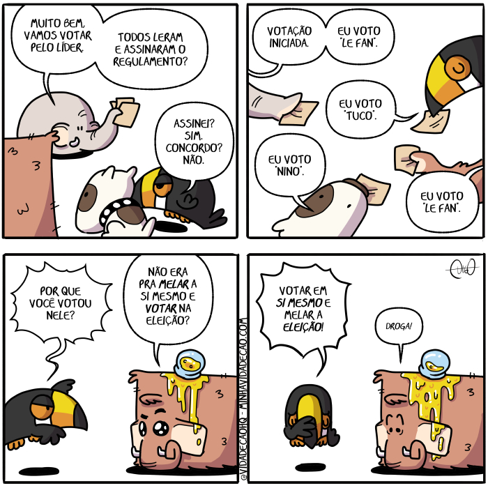 Mamu & Le Fan – Eleições | Mamu, o mamute, Le Fan, o elefante, Tuco, o tucano, e Nino, o cachorro, conversam.
Le Fan: Muito bem, vamos votar pelo líder. Todos leram e assinaram o regulamento?
Tuco: Assinei? Sim. Concordo? Não.

Le Fan: Votação iniciada. Eu voto "Le Fan".
Nino: Eu voto "Nino".
Tuco: Eu voto "Tuco".
Mamu: Eu voto "Le Fan".

Tuco fica surpreso. Mamu está com mel escorrendo da cabeça e um pote de mel grudado em seu pelo.
Tuco: Por que você votou nele?
Mamu: Não era pra melar a si mesmo e votar na eleição?

Tuco: Votar em si mesmo e melar a eleição!
Mamu: Droga! ( a, assina, assinada, assinadas, assinado, assinados, assinamos, assinando, assinar, assinará, assinaram, assinarão, assinarei, assinarem, assinaremos, assinaria, assinariam, assinarmos, assinasse, assinassem, assinava, assinavam, assinei, assino, assinou, bem, cabeça, cabeçada, cabeçadas, cabeçado, cabeçados, cabeçamos, cabeçando, cabeçar, cabeçará, cabeçaram, cabeçarão, cabeçarei, cabeçarem, cabeçaremos, cabeçaria, cabeçariam, cabeçarmos, cabeçasse, cabeçassem, cabeçava, cabeçavam, cabeçei, cabeço, cabeçou, cachorro, com, concorda, concordada, concordadas, concordado, concordados, concordamos, concordando, concordar, concordará, concordaram, concordarão, concordarei, concordarem, concordaremos, concordaria, concordariam, concordarmos, concordasse, concordassem, concordava, concordavam, concordei, concordo, concordou, conversam, da, dê, droga, drogada, drogadas, drogado, drogados, drogamos, drogando, drogar, drogará, drogaram, drogarão, drogarei, drogarem, drogaremos, drogaria, drogariam, drogarmos, drogasse, drogassem, drogava, drogavam, drogo, drogou, droguei, é, elefante, eleição, em, era, eram, escorre, escorremos, escorrendo, escorrer, escorrerá, escorreram, escorrerão, escorrerei, escorrerem, escorreremos, escorreria, escorreriam, escorrermos, escorresse, escorressem, escorreu, escorri, escorria, escorriam, escorrida, escorridas, escorrido, escorridos, escorro, está, estada, estadas, estado, estados, estamos, estando, estar, estará, estarão, estarei, estarem, estaremos, estaria, estariam, estarmos, estava, estavam, esteve, estive, estiver, estiveram, estiverem, estivesse, estivessem, estou, eu, fan, fica, ficada, ficadas, ficado, ficados, ficamos, ficando, ficar, ficará, ficaram, ficarão, ficarei, ficarem, ficaremos, ficaria, ficariam, ficarmos, ficasse, ficassem, ficava, ficavam, fico, ficou, fiquei, foi, for, foram, forem, fosse, fossem, fui, gruda, grudada, grudadas, grudado, grudados, grudamos, grudando, grudar, grudará, grudaram, grudarão, grudarei, grudarem, grudaremos, grudaria, grudariam, grudarmos, grudasse, grudassem, grudava, grudavam, grudei, grudo, grudou, ia, iam, ida, idas, ido, idos, indo, inicia, iniciada, iniciadas, iniciado, iniciados, iniciamos, iniciando, iniciar, iniciará, iniciaram, iniciarão, iniciarei, iniciarem, iniciaremos, iniciaria, iniciariam, iniciarmos, iniciasse, iniciassem, iniciava, iniciavam, iniciei, início, iniciou, ir, irá, irão, irei, irem, iremos, iria, iriam, irmos, lê, leio, lemos, lendo, ler, lerá, leram, lerão, lerei, lerem, leremos, leria, leriam, lermos, lesse, lessem, leu, li, lia, liam, lida, lidas, líder, lido, lidos, Mamu, mamute, mel, mela, melada, meladas, melado, melados, melamos, melando, melar, melará, melaram, melarão, melarei, melarem, melaremos, melaria, melariam, melarmos, melasse, melassem, melava, melavam, melei, melo, melou, mesmo, muito, na, não, nele, nina, ninada, ninadas, ninado, ninados, ninamos, ninando, ninar, ninará, ninaram, ninarão, ninarei, ninarem, ninaremos, ninaria, ninariam, ninarmos, ninasse, ninassem, ninava, ninavam, ninei, nino, ninou, o, pêlo, por, pote, pra, que, regulamenta, regulamentada, regulamentadas, regulamentado, regulamentados, regulamentamos, regulamentando, regulamentar, regulamentará, regulamentaram, regulamentarão, regulamentarei, regulamentarem, regulamentaremos, regulamentaria, regulamentariam, regulamentarmos, regulamentasse, regulamentassem, regulamentava, regulamentavam, regulamentei, regulamento, regulamentou, sê, sendo, ser, será, serão, serei, serem, seremos, seria, seriam, sermos, seu, si, sida, sidas, sido, sidos, sim, somos, sou, surpresa, surpresada, surpresadas, surpresado, surpresados, surpresamos, surpresando, surpresar, surpresará, surpresaram, surpresarão, surpresarei, surpresarem, surpresaremos, surpresaria, surpresariam, surpresarmos, surpresasse, surpresassem, surpresava, surpresavam, surpresei, surpreso, surpresou, Tirinha, Tirinhas, todos, tucano, tuco, um, vai, vamos, você, vota, votacao, votada, votadas, votado, votados, votamos, votando, votar, votará, votaram, votarão, votarei, votarem, votaremos, votaria, votariam, votarmos, votasse, votassem, votava, votavam, votei, voto, votou, vou)