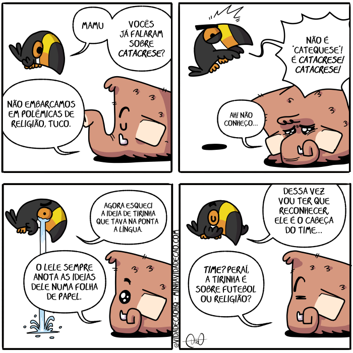 Mamu & Le Fan – Catacrese | Tuco, o tucano, e Mamu, o mamute, conversam.
Tuco: Mamu, vocês já falaram sobre catacrese?
Mamu: Não embarcamos em polêmicas de religião, Tuco.

Tuco: Não é catequese! Catacrese! Catacrese!
Mamu: Ah! Não conheço...

Tuco: Agora esqueci a ideia de tirinha que tava na ponta da língua.
Mamu: O Lele sempre anota as ideias dele numa folha de papel.

Tuco: Dessa vez vou ter que reconhecer, ele é o cabeça do time...
Mamu: Time? Peraí, a tirinha é sobre futebol ou religião? ( a, agora, ah, anota, anotada, anotadas, anotado, anotados, anotamos, anotando, anotar, anotará, anotaram, anotarão, anotarei, anotarem, anotaremos, anotaria, anotariam, anotarmos, anotasse, anotassem, anotava, anotavam, anotei, anoto, anotou, as, cabeça, cabeçada, cabeçadas, cabeçado, cabeçados, cabeçamos, cabeçando, cabeçar, cabeçará, cabeçaram, cabeçarão, cabeçarei, cabeçarem, cabeçaremos, cabeçaria, cabeçariam, cabeçarmos, cabeçasse, cabeçassem, cabeçava, cabeçavam, cabeçei, cabeço, cabeçou, catacrese, catequese, conhece, conhecemos, conhecendo, conhecer, conhecerá, conheceram, conhecerão, conhecerei, conhecerem, conheceremos, conheceria, conheceriam, conhecermos, conhecesse, conhecessem, conheceu, conheci, conhecia, conheciam, conhecida, conhecidas, conhecido, conhecidos, conheço, conversam, da, dê, dele, deli, delia, deliam, delida, delidas, delido, delidos, delimos, delindo, delir, delirá, deliram, delirão, delirei, delirem, deliremos, deliria, deliriam, delirmos, delisse, delissem, deliu, dessa, do, é, ele, em, embarca, embarcada, embarcadas, embarcado, embarcados, embarcamos, embarcando, embarcar, embarcará, embarcaram, embarcarão, embarcarei, embarcarem, embarcaremos, embarcaria, embarcariam, embarcarmos, embarcasse, embarcassem, embarcava, embarcavam, embarcei, embarco, embarcou, era, eram, esquece, esquecemos, esquecendo, esquecer, esquecerá, esqueceram, esquecerão, esquecerei, esquecerem, esqueceremos, esqueceria, esqueceriam, esquecermos, esquecesse, esquecessem, esqueceu, esqueci, esquecia, esqueciam, esquecida, esquecidas, esquecido, esquecidos, esqueco, está, estada, estadas, estado, estados, estamos, estando, estar, estará, estarão, estarei, estarem, estaremos, estaria, estariam, estarmos, estava, estavam, esteve, estive, estiver, estiveram, estiverem, estivesse, estivessem, estou, fala, falada, faladas, falado, falados, falamos, falando, falar, falará, falaram, falarão, falarei, falarem, falaremos, falaria, falariam, falarmos, falasse, falassem, falava, falavam, falei, falo, falou, foi, folha, folhada, folhadas, folhado, folhados, folhamos, folhando, folhar, folhará, folharam, folharão, folharei, folharem, folharemos, folharia, folhariam, folharmos, folhasse, folhassem, folhava, folhavam, folhei, folho, folhou, for, foram, forem, fosse, fossem, fui, futebol, ia, iam, ida, idas, ideia, ideias, ido, idos, indo, ir, irá, irão, irei, irem, iremos, iria, iriam, irmos, já, lele, língua, Mamu, mamute, na, não, numa, o, ou, papel, peraí, polêmicas, ponta, pontada, pontadas, pontado, pontados, pontamos, pontando, pontar, pontará, pontaram, pontarão, pontarei, pontarem, pontaremos, pontaria, pontariam, pontarmos, pontasse, pontassem, pontava, pontavam, pontei, ponto, pontou, que, reconhece, reconhecemos, reconhecendo, reconhecer, reconhecerá, reconheceram, reconhecerão, reconhecerei, reconhecerem, reconheceremos, reconheceria, reconheceriam, reconhecermos, reconhecesse, reconhecessem, reconheceu, reconheci, reconhecia, reconheciam, reconhecida, reconhecidas, reconhecido, reconhecidos, reconheço, religião, sê, sempre, sendo, ser, será, serão, serei, serem, seremos, seria, seriam, sermos, sida, sidas, sido, sidos, sobre, somos, sou, tava, tem, temos, tendo, tenho, ter, terá, terão, terei, terem, teremos, teria, teriam, termos, teve, tida, tidas, tido, tidos, time, tinha, tinham, Tirinha, Tirinhas, tive, tiver, tiveram, tiverem, tivesse, tivessem, tucano, tuco, vai, vamos, vez, vocês, vou)