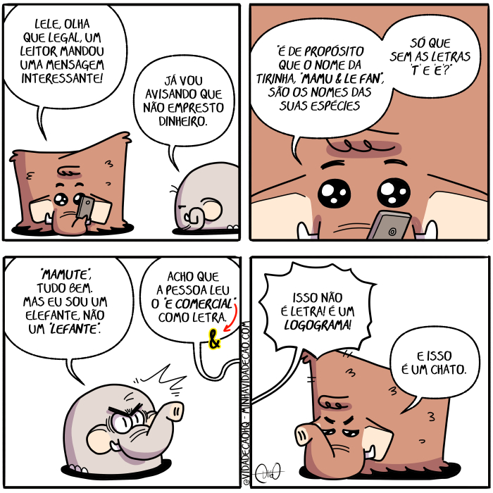 Mamu & Le Fan – Nome das espécies | Mamu, o mamute, e Le Fan, o elefante, conversam.
Mamu: Lele, olha que legal, um leitor mandou uma mensagem interessante!
Le Fan: Já vou avisando que não empresto dinheiro.

Mamu: "É de propósito que o nome da tirinha, "Mamu & Le Fan", são os nomes das suas espécies, só que sem as letras T e E?"

Le Fan se irrita.
Le Fan: "Mamute", tudo bem. Mas eu sou um elefante, não um "lefante".
Mamu: Acho que a pessoa leu o E comercial como letra.

Mamu aponta para o Le Fan, ao fundo, saindo reclamando.
Le Fan: Isso não é letra! É um logograma!
Mamu: E isso é um chato. ( &, a, acha, achada, achadas, achado, achados, achamos, achando, achar, achará, acharam, acharão, acharei, acharem, acharemos, acharia, achariam, acharmos, achasse, achassem, achava, achavam, achei, acho, achou, ao, aponta, apontada, apontadas, apontado, apontados, apontamos, apontando, apontar, apontará, apontaram, apontarão, apontarei, apontarem, apontaremos, apontaria, apontariam, apontarmos, apontasse, apontassem, apontava, apontavam, apontei, aponto, apontou, as, avisa, avisada, avisadas, avisado, avisados, avisamos, avisando, avisar, avisará, avisaram, avisarão, avisarei, avisarem, avisaremos, avisaria, avisariam, avisarmos, avisasse, avisassem, avisava, avisavam, avisei, aviso, avisou, bem, chato, come, comemos, comendo, comer, comerá, comeram, comerão, comercial, comerei, comerem, comeremos, comeria, comeriam, comermos, comesse, comessem, comeu, comi, comia, comiam, comida, comidas, comido, comidos, como, conversam, da, das, dê, dinheiro, é, elefante, empresta, emprestada, emprestadas, emprestado, emprestados, emprestamos, emprestando, emprestar, emprestará, emprestaram, emprestarão, emprestarei, emprestarem, emprestaremos, emprestaria, emprestariam, emprestarmos, emprestasse, emprestassem, emprestava, emprestavam, emprestei, empresto, emprestou, era, eram, espécies, eu, fan, foi, for, foram, forem, fosse, fossem, fui, funde, fundi, fundia, fundiam, fundida, fundidas, fundido, fundidos, fundimos, fundindo, fundir, fundirá, fundiram, fundirão, fundirei, fundirem, fundiremos, fundiria, fundiriam, fundirmos, fundisse, fundissem, fundiu, fundo, ia, iam, ida, idas, ido, idos, indo, interessante, ir, irá, irão, irei, irem, iremos, iria, iriam, irmos, irrita, irritada, irritadas, irritado, irritados, irritamos, irritando, irritar, irritará, irritaram, irritarão, irritarei, irritarem, irritaremos, irritaria, irritariam, irritarmos, irritasse, irritassem, irritava, irritavam, irritei, irrito, irritou, isso, já, lê, lefante, legal, leio, leitor, lele, lemos, lendo, ler, lerá, leram, lerão, lerei, lerem, leremos, leria, leriam, lermos, lesse, lessem, letra, letrada, letradas, letrado, letrados, letramos, letrando, letrar, letrará, letraram, letrarão, letrarei, letrarem, letraremos, letraria, letrariam, letrarmos, letras, letrasse, letrassem, letrava, letravam, letrei, letro, letrou, leu, li, lia, liam, lida, lidas, lido, lidos, logograma, Mamu, mamute, manda, mandada, mandadas, mandado, mandados, mandamos, mandando, mandar, mandará, mandaram, mandarão, mandarei, mandarem, mandaremos, mandaria, mandariam, mandarmos, mandasse, mandassem, mandava, mandavam, mandei, mando, mandou, mas, mensagem, não, nome, nomes, o, olha, olhada, olhadas, olhado, olhados, olhamos, olhando, olhar, olhará, olharam, olharão, olharei, olharem, olharemos, olharia, olhariam, olharmos, olhasse, olhassem, olhava, olhavam, olhei, olho, olhou, os, para, pessoa, propósito, que, reclama, reclamada, reclamadas, reclamado, reclamados, reclamamos, reclamando, reclamar, reclamará, reclamaram, reclamarão, reclamarei, reclamarem, reclamaremos, reclamaria, reclamariam, reclamarmos, reclamasse, reclamassem, reclamava, reclamavam, reclamei, reclamo, reclamou, sai, saia, saíam, saída, saidas, saído, saidos, saímos, saindo, saio, sair, sairá, saíram, sairão, sairei, saírem, sairemos, sairia, sairiam, sairmos, saísse, saíssem, saiu, são, sê, sem, sendo, ser, será, serão, serei, serem, seremos, seria, seriam, sermos, sida, sidas, sido, sidos, só, somos, sou, suas, t, Tirinha, Tirinhas, tudo, um, uma, vai, vamos, vou)
