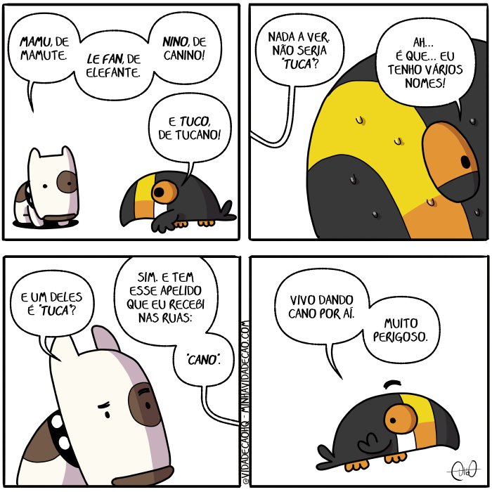 Mamu & Le Fan – Nomes | Nino, o canino, e Tuco, o tucano, conversam.
Nino: Mamu, de mamute. Le Fan, de elefante. Nino, de canino!
Tuco: E Tuco, de tucano!

Nino: Nada a ver. Não seria "Tuca"?
Tuco: Ah... É que... Eu tenho vários nomes!

Nino: E um deles é "Tuca"?
Tuco: Sim. E tem esse apelido que eu recebi nas ruas: "Cano".

Tuco: Vivo dando cano por aí. Muito perigoso. ( a, ah, aí, apelida, apelidada, apelidadas, apelidado, apelidados, apelidamos, apelidando, apelidar, apelidará, apelidaram, apelidarão, apelidarei, apelidarem, apelidaremos, apelidaria, apelidariam, apelidarmos, apelidas, apelidasse, apelidassem, apelidava, apelidavam, apelidei, apelido, apelidos, apelidou, canino, cano, conversam, da, dada, dadas, dado, dados, damos, dando, dar, dará, darão, darei, darem, daremos, daria, dariam, darmos, dava, davam, dê, dei, deles, der, deram, derem, desse, dessem, deu, dou, é, elefante, era, eram, esse, eu, fan, foi, for, foram, forem, fosse, fossem, fui, lê, Mamu, mamute, muito, nada, nadada, nadadas, nadado, nadados, nadamos, nadando, nadar, nadará, nadaram, nadarão, nadarei, nadarem, nadaremos, nadaria, nadariam, nadarmos, nadas, nadasse, nadassem, nadava, nadavam, nadei, nado, nados, nadou, não, nas, nina, ninada, ninadas, ninado, ninados, ninamos, ninando, ninar, ninará, ninaram, ninarão, ninarei, ninarem, ninaremos, ninaria, ninariam, ninarmos, ninasse, ninassem, ninava, ninavam, ninei, nino, ninou, nomes, o, perigoso, por, que, recebe, recebemos, recebendo, receber, receberá, receberam, receberão, receberei, receberem, receberemos, receberia, receberiam, recebermos, recebesse, recebessem, recebeu, recebi, recebia, recebiam, recebida, recebidas, recebido, recebidos, recebo, ruas, sê, sendo, ser, será, serão, serei, serem, seremos, seria, seriada, seriadas, seriado, seriados, seriam, seriamos, seriando, seriar, seriará, seriaram, seriarão, seriarei, seriarem, seriaremos, seriaria, seriariam, seriarmos, seriasse, seriassem, seriava, seriavam, seriei, sério, seriou, sermos, sida, sidas, sido, sidos, sim, somos, sou, tem, temos, tendo, tenho, ter, terá, terão, terei, terem, teremos, teria, teriam, termos, teve, tida, tidas, tido, tidos, tinha, tinham, Tirinha, Tirinhas, tive, tiver, tiveram, tiverem, tivesse, tivessem, tuca, tucano, tuco, um, vários, vê, vejo, vemos, vendo, ver, verá, veram, verão, verei, verem, veremos, veria, veriam, vermos, vi, via, viam, vir, virem, visse, vissem, viu, vive, vivemos, vivendo, viver, viverá, viveram, viverão, viverei, viverem, viveremos, viveria, viveriam, vivermos, vivesse, vivessem, viveu, vivi, vivia, viviam, vivida, vividas, vivido, vividos, vivo)