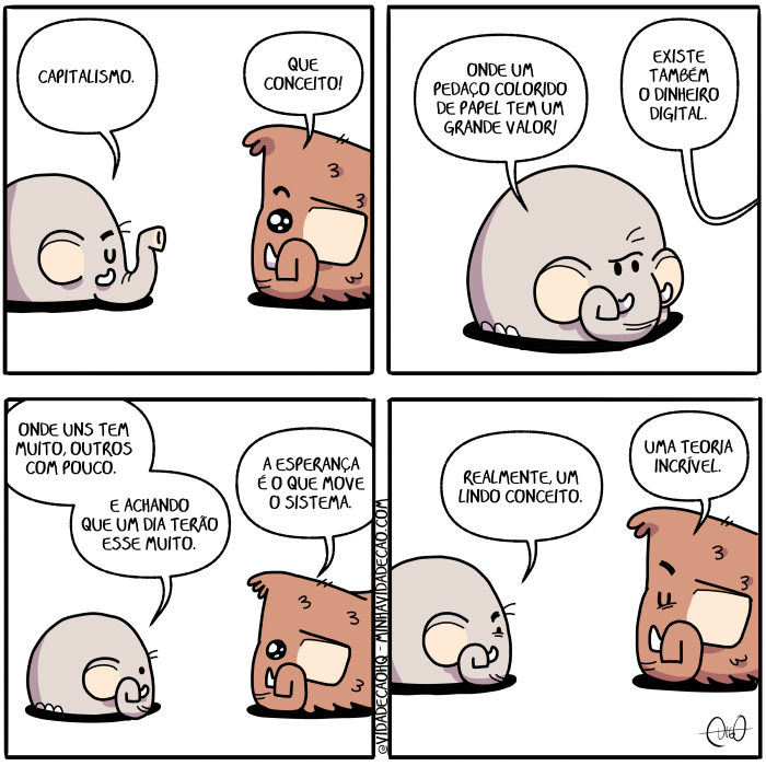 Mamu & Le Fan – Capitalismo | Mamu, o mamute, e Le Fan, o elefante, conversam.
Le Fan: Capitalismo.
Mamu: Que conceito!

Le Fan: Onde um pedaço colorido de papel tem um grande valor!
Mamu: Existe também o dinheiro digital.

Le Fan: Onde uns tem muito, outros com pouco. E achando que um dia terão esse muito.
Mamu: A esperança é o que move o sistema.

Le Fan: Realmente, um lindo conceito.
Mamu: Uma teoria incrível. ( a, acha, achada, achadas, achado, achados, achais, acham, achamos, achando, achar, achará, acharam, acháramos, acharão, acharás, achardes, acharei, achareis, acharem, acharemos, achares, acharia, achariam, acharíamos, acharias, acharíeis, acharmos, achas, achasse, achásseis, achassem, achássemos, achasses, achaste, achastes, achava, achavam, achávamos, achavas, acháveis, ache, achei, acheis, achem, achemos, aches, acho, achou, capitalismo, colore, colorem, colores, colori, coloria, coloriam, coloríamos, colorias, colorida, coloridas, colorido, coloridos, coloríeis, colorimos, colorindo, colorir, colorirá, coloriram, coloríramos, colorirão, colorirás, colorirdes, colorirei, colorireis, colorirem, coloriremos, colorires, coloriria, coloririam, coloriríamos, coloririas, coloriríeis, colorirmos, coloris, colorisse, colorísseis, colorissem, coloríssemos, colorisses, coloriste, coloristes, coloriu, com, conceito, conversa, conversada, conversadas, conversado, conversados, conversais, conversam, conversamos, conversando, conversar, conversará, conversaram, conversáramos, conversarão, conversarás, conversardes, conversarei, conversareis, conversarem, conversaremos, conversares, conversaria, conversariam, conversaríamos, conversarias, conversaríeis, conversarmos, conversas, conversasse, conversásseis, conversassem, conversássemos, conversasses, conversaste, conversastes, conversava, conversavam, conversávamos, conversavas, conversáveis, converse, conversei, converseis, conversem, conversemos, converses, converso, conversou, dê, dia, digital, dinheiro, é, elefante, era, eram, éramos, eras, éreis, és, esperança, esperançada, esperançadas, esperançado, esperançados, esperançais, esperançam, esperançamos, esperançando, esperançar, esperançará, esperançaram, esperançáramos, esperançarão, esperançaras, esperançardes, esperançarei, esperançareis, esperançarem, esperançaremos, esperançares, esperançaria, esperançariam, esperançaríamos, esperançarias, esperançaríeis, esperançarmos, esperanças, esperançasse, esperançásseis, esperançassem, esperançássemos, esperançasses, esperançaste, esperançastes, esperançava, esperançavam, esperançávamos, esperançavas, esperançáveis, esperançe, esperançei, esperançeis, esperançem, esperançemos, esperançes, esperanço, esperançou, esse, exista, existais, existam, existamos, existas, existe, existem, existes, existi, existia, existiam, existíamos, existias, existida, existidas, existido, existidos, existíeis, existimos, existindo, existir, existirá, existiram, existíramos, existirão, existiras, existirdes, existirei, existíreis, existirem, existiremos, existires, existiria, existiriam, existiríamos, existirias, existiríeis, existirmos, existis, existisse, existísseis, existissem, existíssemos, existisses, exististe, exististes, existiu, existo, fan, foi, fomos, for, fora, foram, fôramos, foras, fordes, fôreis, forem, fores, formos, fosse, fôsseis, fossem, fôssemos, fosses, foste, fostes, fui, grande, incrível, lê, linda, lindada, lindadas, lindado, lindados, lindais, lindam, lindamos, lindando, lindar, lindará, lindaram, lindáramos, lindarão, lindarás, lindardes, lindarei, lindáreis, lindarem, lindaremos, lindares, lindaria, lindariam, lindaríamos, lindarias, lindaríeis, lindarmos, lindas, lindasse, lindásseis, lindassem, lindássemos, lindasses, lindaste, lindastes, lindava, lindavam, lindávamos, lindavas, lindáveis, linde, lindei, lindeis, lindem, lindemos, lindes, lindo, lindou, Mamu, mamute, mova, movais, movam, movamos, movas, move, moveis, movem, movemos, movendo, mover, movera, moveram, movêramos, moverão, moveras, moverdes, moverei, movêreis, moverem, moveremos, moveres, moveria, moveriam, moveríamos, moverias, moveríeis, movermos, moves, movesse, movêsseis, movessem, movêssemos, movesses, moveste, movestes, moveu, movi, movia, moviam, movíamos, movias, movida, movidas, movido, movidos, movíeis, movo, muito, o, onda, ondada, ondadas, ondado, ondados, ondais, ondam, ondamos, ondando, ondar, ondará, ondaram, ondáramos, ondarão, ondarás, ondardes, ondarei, ondáreis, ondarem, ondaremos, ondares, ondaria, ondariam, ondaríamos, ondarias, ondaríeis, ondarmos, ondas, ondasse, ondásseis, ondassem, ondássemos, ondasses, ondaste, ondastes, ondava, ondavam, ondávamos, ondavas, ondáveis, onde, ondei, ondeis, ondem, ondemos, ondes, ondo, ondou, outros, papel, pedaço, pouco, que, realmente, são, seja, sejais, sejam, sejamos, sejas, sendo, ser, será, serão, serás, serdes, serei, sereis, serem, seremos, seres, seria, seriam, seriamos, serias, seríeis, sermos, sida, sidas, sido, sidos, sistema, sistemada, sistemadas, sistemado, sistemados, sistemais, sistemam, sistemamos, sistemando, sistemar, sistemará, sistemaram, sistemáramos, sistemarão, sistemaras, sistemardes, sistemarei, sistemáreis, sistemarem, sistemaremos, sistemares, sistemaria, sistemariam, sistemaríamos, sistemarias, sistemaríeis, sistemarmos, sistemas, sistemasse, sistemásseis, sistemassem, sistemássemos, sistemasses, sistemaste, sistemastes, sistemava, sistemavam, sistemávamos, sistemavas, sistemáveis, sisteme, sistemei, sistemeis, sistemem, sistememos, sistemes, sistemo, sistemou, sois, somos, sou, também, tem, temos, tendes, tendo, tenha, tenhais, tenham, tenhamos, tenhas, tenho, tens, teoria, ter, terá, terão, terás, terdes, terei, tereis, terem, teremos, teres, teria, teriam, teríamos, terias, teríeis, termos, teve, tida, tidas, tido, tidos, tinha, tinham, tinhamos, tinhas, tínheis, Tirinha, Tirinhas, tive, tivemos, tiver, tivera, tiveram, tivéramos, tiveras, tiverdes, tivéreis, tiverem, tiveres, tivermos, tivesse, tivésseis, tivessem, tivéssemos, tivesses, tiveste, tivestes, um, uma, uns, valor)