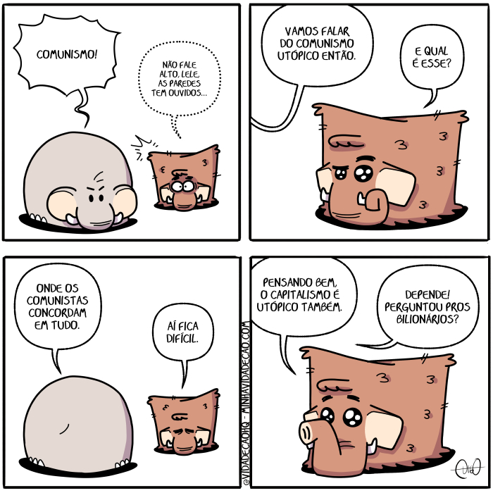 Mamu & le Fan – Comunismo | Mamu, o mamute, e Le Fan, o elefante, conversam.
Le Fan: Comunismo!
Mamu: Não fale alto, Lele, as paredes tem ouvidos...

Le Fan: Vamos falar do comunismo utópico então.
Mamu: E qual é esse?

Le Fan: Onde os comunistas concordam em tudo.
Mamu: Aí fica difícil.

Mamu: Pensando bem, o capitalismo é utópico também.
Le Fan: Depende! Perguntou pros bilionários? ( aí, alto, as, bem, bilionários, capitalismo, comunismo, comunistas, concorda, concordada, concordadas, concordado, concordados, concordais, concordam, concordamos, concordando, concordar, concordará, concordaram, concordáramos, concordarão, concordarás, concordardes, concordarei, concordáreis, concordarem, concordaremos, concordares, concordaria, concordariam, concordaríamos, concordarias, concordaríeis, concordarmos, concordas, concordasse, concordásseis, concordassem, concordássemos, concordasses, concordaste, concordastes, concordava, concordavam, concordávamos, concordavas, concordáveis, concorde, concordei, concordeis, concordem, concordemos, concordes, concordo, concordou, conversa, conversada, conversadas, conversado, conversados, conversais, conversam, conversamos, conversando, conversar, conversará, conversaram, conversáramos, conversarão, conversarás, conversardes, conversarei, conversareis, conversarem, conversaremos, conversares, conversaria, conversariam, conversaríamos, conversarias, conversaríeis, conversarmos, conversas, conversasse, conversásseis, conversassem, conversássemos, conversasses, conversaste, conversastes, conversava, conversavam, conversávamos, conversavas, conversáveis, converse, conversei, converseis, conversem, conversemos, converses, converso, conversou, dependa, dependais, dependam, dependamos, dependas, depende, dependeis, dependem, dependemos, dependendo, depender, dependerá, dependeram, dependêramos, dependerão, dependerás, dependerdes, dependerei, dependêreis, dependerem, dependeremos, dependeres, dependeria, dependeriam, dependeríamos, dependerias, dependeríeis, dependermos, dependes, dependesse, dependêsseis, dependessem, dependêssemos, dependesses, dependeste, dependestes, dependeu, dependi, dependia, dependiam, dependíamos, dependias, dependida, dependidas, dependido, dependidos, dependíeis, dependo, difícil, do, é, elefante, em, então, era, eram, éramos, eras, éreis, és, esse, fala, falada, faladas, falado, falados, falais, falam, falamos, falando, falar, falará, falaram, faláramos, falarão, falaras, falardes, falarei, faláreis, falarem, falaremos, falares, falaria, falariam, falaríamos, falarias, falaríeis, falarmos, falas, falasse, falásseis, falassem, falássemos, falasses, falaste, falastes, falava, falavam, falávamos, falavas, faláveis, fale, falei, faleis, falem, falemos, fales, falo, falou, fan, fica, ficada, ficadas, ficado, ficados, ficais, ficam, ficamos, ficando, ficar, ficará, ficaram, ficáramos, ficarão, ficaras, ficardes, ficarei, ficareis, ficarem, ficaremos, ficares, ficaria, ficariam, ficaríamos, ficarias, ficaríeis, ficarmos, ficas, ficasse, ficásseis, ficassem, ficássemos, ficasses, ficaste, ficastes, ficava, ficavam, ficávamos, ficavas, ficáveis, fico, ficou, fique, fiquei, fiqueis, fiquem, fiquemos, fiques, foi, fomos, for, fora, foram, fôramos, foras, fordes, fôreis, forem, fores, formos, fosse, fôsseis, fossem, fôssemos, fosses, foste, fostes, fui, ia, iam, íamos, ias, ida, idas, ides, ido, idos, íeis, indo, ir, irá, irão, irás, irdes, irei, ireis, irem, iremos, ires, iria, iriam, iriamos, irias, iríeis, irmos, lê, lele, Mamu, mamute, não, o, onda, ondada, ondadas, ondado, ondados, ondais, ondam, ondamos, ondando, ondar, ondará, ondaram, ondáramos, ondarão, ondarás, ondardes, ondarei, ondáreis, ondarem, ondaremos, ondares, ondaria, ondariam, ondaríamos, ondarias, ondaríeis, ondarmos, ondas, ondasse, ondásseis, ondassem, ondássemos, ondasses, ondaste, ondastes, ondava, ondavam, ondávamos, ondavas, ondáveis, onde, ondei, ondeis, ondem, ondemos, ondes, ondo, ondou, os, ouça, ouçais, ouçam, ouçamos, ouças, ouço, ouve, ouvem, ouves, ouvi, ouvia, ouviam, ouvíamos, ouvias, ouvida, ouvidas, ouvido, ouvidos, ouvíeis, ouvimos, ouvindo, ouvir, ouvirá, ouviram, ouvíramos, ouvirão, ouviras, ouvirdes, ouvirei, ouvíreis, ouvirem, ouviremos, ouvires, ouviria, ouviriam, ouviríamos, ouvirias, ouviríeis, ouvirmos, ouvis, ouvisse, ouvísseis, ouvissem, ouvíssemos, ouvisses, ouviste, ouvistes, ouviu, paredes, pensa, pensada, pensadas, pensado, pensados, pensais, pensam, pensamos, pensando, pensar, pensará, pensaram, pensáramos, pensarão, pensaras, pensardes, pensarei, pensareis, pensarem, pensaremos, pensares, pensaria, pensariam, pensaríamos, pensarias, pensaríeis, pensarmos, pensas, pensasse, pensásseis, pensassem, pensássemos, pensasses, pensaste, pensastes, pensava, pensavam, pensávamos, pensavas, pensáveis, pense, pensei, penseis, pensem, pensemos, penses, penso, pensou, pergunta, perguntada, perguntadas, perguntado, perguntados, perguntais, perguntam, perguntamos, perguntando, perguntar, perguntará, perguntaram, perguntáramos, perguntarão, perguntarás, perguntardes, perguntarei, perguntareis, perguntarem, perguntaremos, perguntares, perguntaria, perguntariam, perguntaríamos, perguntarias, perguntaríeis, perguntarmos, perguntas, perguntasse, perguntásseis, perguntassem, perguntássemos, perguntasses, perguntaste, perguntastes, perguntava, perguntavam, perguntávamos, perguntavas, perguntáveis, pergunte, perguntei, pergunteis, perguntem, perguntemos, perguntes, pergunto, perguntou, pros, qual, são, seja, sejais, sejam, sejamos, sejas, sendo, ser, será, serão, serás, serdes, serei, sereis, serem, seremos, seres, seria, seriam, seriamos, serias, seríeis, sermos, sida, sidas, sido, sidos, sois, somos, sou, também, tem, temos, tendes, tendo, tenha, tenhais, tenham, tenhamos, tenhas, tenho, tens, ter, terá, terão, terás, terdes, terei, tereis, terem, teremos, teres, teria, teriam, teríamos, terias, teríeis, termos, teve, tida, tidas, tido, tidos, tinha, tinham, tinhamos, tinhas, tínheis, Tirinha, Tirinhas, tive, tivemos, tiver, tivera, tiveram, tivéramos, tiveras, tiverdes, tivéreis, tiverem, tiveres, tivermos, tivesse, tivésseis, tivessem, tivéssemos, tivesses, tiveste, tivestes, tudo, utópico, vá, vades, vai, vais, vamos, vão, vás, vou)