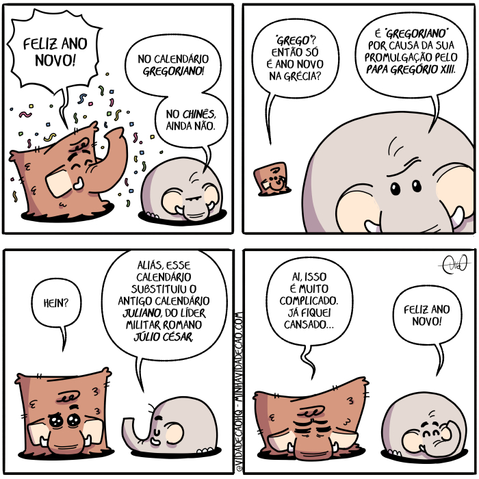 Mamu & Le Fan – Ano novo | Mamu, o mamute, e Le Fan, o elefante, conversam. Mamu está muito feliz.
Mamu: Feliz ano novo!
Le Fan: No calendário gregoriano! No chinês, ainda não.

Mamu: Então só é ano novo na Grécia?
Le Fan: É "gregoriano" por causa da sua promulgação pelo Papa Gregório XIII.

Mamu: Hein?
Le Fan: Aliás, esse calendário substituiu o antigo calendário juliano, do líder militar romano Júlio César.

Mamu está caído, desanimado. Le Fan fica feliz e joga confetes.
Mamu: Ai, isso é muito complicado. Já fiquei cansado...
Le fan: Feliz ano novo! ( aí, ainda, aliás, ano, antigo, caído, calendário, cansa, cansada, cansadas, cansado, cansados, cansais, cansam, cansamos, cansando, cansar, cansará, cansaram, cansáramos, cansarão, cansarás, cansardes, cansarei, cansáreis, cansarem, cansaremos, cansares, cansaria, cansariam, cansaríamos, cansarias, cansaríeis, cansarmos, cansas, cansasse, cansásseis, cansassem, cansássemos, cansasses, cansaste, cansastes, cansava, cansavam, cansávamos, cansavas, cansáveis, canse, cansei, canseis, cansem, cansemos, canses, canso, cansou, causa, causada, causadas, causado, causados, causais, causam, causamos, causando, causar, causará, causaram, causáramos, causarão, causaras, causardes, causarei, causareis, causarem, causaremos, causares, causaria, causariam, causaríamos, causarias, causaríeis, causarmos, causas, causasse, causásseis, causassem, causássemos, causasses, causaste, causastes, causava, causavam, causávamos, causavas, causáveis, cause, causei, causeis, causem, causemos, causes, causo, causou, césar, chinês, complica, complicada, complicadas, complicado, complicados, complicais, complicam, complicamos, complicando, complicar, complicará, complicaram, complicáramos, complicarão, complicaras, complicardes, complicarei, complicareis, complicarem, complicaremos, complicares, complicaria, complicariam, complicaríamos, complicarias, complicaríeis, complicarmos, complicas, complicasse, complicásseis, complicassem, complicássemos, complicasses, complicaste, complicastes, complicava, complicavam, complicávamos, complicavas, complicáveis, complico, complicou, complique, compliquei, compliqueis, compliquem, compliquemos, compliques, confetes, conversa, conversada, conversadas, conversado, conversados, conversais, conversam, conversamos, conversando, conversar, conversará, conversaram, conversáramos, conversarão, conversarás, conversardes, conversarei, conversareis, conversarem, conversaremos, conversares, conversaria, conversariam, conversaríamos, conversarias, conversaríeis, conversarmos, conversas, conversasse, conversásseis, conversassem, conversássemos, conversasses, conversaste, conversastes, conversava, conversavam, conversávamos, conversavas, conversáveis, converse, conversei, converseis, conversem, conversemos, converses, converso, conversou, da, desanima, desanimada, desanimadas, desanimado, desanimados, desanimais, desanimam, desanimamos, desanimando, desanimar, desanimará, desanimaram, desanimáramos, desanimarão, desanimarás, desanimardes, desanimarei, desanimáreis, desanimarem, desanimaremos, desanimares, desanimaria, desanimariam, desanimaríamos, desanimarias, desanimaríeis, desanimarmos, desanimas, desanimasse, desanimásseis, desanimassem, desanimássemos, desanimasses, desanimaste, desanimastes, desanimava, desanimavam, desanimávamos, desanimavas, desanimáveis, desanime, desanimei, desanimeis, desanimem, desanimemos, desanimes, desanimo, desanimou, do, é, elefante, então, era, eram, éramos, eras, éreis, és, esse, está, estada, estadas, estado, estados, estais, estamos, estando, estão, estar, estará, estarão, estarás, estardes, estarei, estareis, estarem, estaremos, estares, estaria, estariam, estaríamos, estarias, estaríeis, estarmos, estas, estava, estavam, estávamos, estavas, estáveis, esteja, estejais, estejam, estejamos, estejas, esteve, estive, estivemos, estiver, estivera, estiveram, estivéramos, estiveras, estiverdes, estivéreis, estiverem, estiveres, estivermos, estivesse, estivésseis, estivessem, estivéssemos, estivesses, estiveste, estivestes, estou, fan, feliz, fica, ficada, ficadas, ficado, ficados, ficais, ficam, ficamos, ficando, ficar, ficará, ficaram, ficáramos, ficarão, ficaras, ficardes, ficarei, ficareis, ficarem, ficaremos, ficares, ficaria, ficariam, ficaríamos, ficarias, ficaríeis, ficarmos, ficas, ficasse, ficásseis, ficassem, ficássemos, ficasses, ficaste, ficastes, ficava, ficavam, ficávamos, ficavas, ficáveis, fico, ficou, fique, fiquei, fiqueis, fiquem, fiquemos, fiques, foi, fomos, for, fora, foram, fôramos, foras, fordes, fôreis, forem, fores, formos, fosse, fôsseis, fossem, fôssemos, fosses, foste, fostes, fui, grécia, gregoriano, gregório, hein, isso, já, joga, jogada, jogadas, jogado, jogados, jogais, jogam, jogamos, jogando, jogar, jogará, jogaram, jogáramos, jogarão, jogarás, jogardes, jogarei, jogareis, jogarem, jogaremos, jogares, jogaria, jogariam, jogaríamos, jogarias, jogaríeis, jogarmos, jogas, jogasse, jogásseis, jogassem, jogássemos, jogasses, jogaste, jogastes, jogava, jogavam, jogávamos, jogavas, jogáveis, jogo, jogou, jogue, joguei, jogueis, joguem, joguemos, jogues, juliano, júlio, lê, líder, Mamu, mamute, milita, militada, militadas, militado, militados, militais, militam, militamos, militando, militar, militará, militaram, militáramos, militarão, militarás, militardes, militarei, militáreis, militarem, militaremos, militares, militaria, militariam, militaríamos, militarias, militaríeis, militarmos, militas, militasse, militásseis, militassem, militássemos, militasses, militaste, militastes, militava, militavam, militávamos, militavas, militáveis, milite, militei, militeis, militem, militemos, milites, milito, militou, muito, na, não, nó, nova, novada, novadas, novado, novados, novais, novam, novamos, novando, novar, novará, novaram, nováramos, novarão, novaras, novardes, novarei, nováreis, novarem, novaremos, novares, novaria, novariam, novaríamos, novarias, novaríeis, novarmos, novas, novasse, novásseis, novassem, novássemos, novasses, novaste, novastes, novava, novavam, novávamos, novavas, nováveis, nove, novei, noveis, novem, novemos, noves, novo, novou, o, papa, papada, papadas, papado, papados, papais, papam, papamos, papando, papar, papará, paparam, papáramos, paparão, paparás, papardes, paparei, papáreis, paparem, paparemos, papares, paparia, papariam, paparíamos, paparias, paparíeis, paparmos, papas, papasse, papásseis, papassem, papássemos, papasses, papaste, papastes, papava, papavam, papávamos, papavas, papáveis, pape, papei, papéis, papem, papemos, papes, papo, papou, pêlo, por, promulgação, romano, são, seja, sejais, sejam, sejamos, sejas, sendo, ser, será, serão, serás, serdes, serei, sereis, serem, seremos, seres, seria, seriam, seriamos, serias, seríeis, sermos, sida, sidas, sido, sidos, só, sois, somos, sou, sua, suada, suadas, suado, suados, suais, suam, suamos, suando, suar, suará, suaram, suáramos, suarão, suarás, suardes, suarei, suáreis, suarem, suaremos, suares, suaria, suariam, suaríamos, suarias, suaríeis, suarmos, suas, suasse, suásseis, suassem, suássemos, suasses, suaste, suastes, suava, suavam, suávamos, suavas, suáveis, substitua, substituais, substituam, substituamos, substituas, substituem, substitui, substituía, substituíam, substituíamos, substituías, substituído, substituíeis, substituímos, substituindo, substituir, substituirá, substituíram, substituíramos, substituirão, substituirás, substituirdes, substituirei, substituireis, substituírem, substituiremos, substituíres, substituiria, substituiriam, substituiríamos, substituirias, substituiríeis, substituirmos, substituis, substituísse, substituísseis, substituíssem, substituíssemos, substituísses, substituíste, substituístes, substituiu, substituo, sue, suei, sueis, suem, suemos, sues, suo, suou, Tirinha, Tirinhas, xi, xiii)