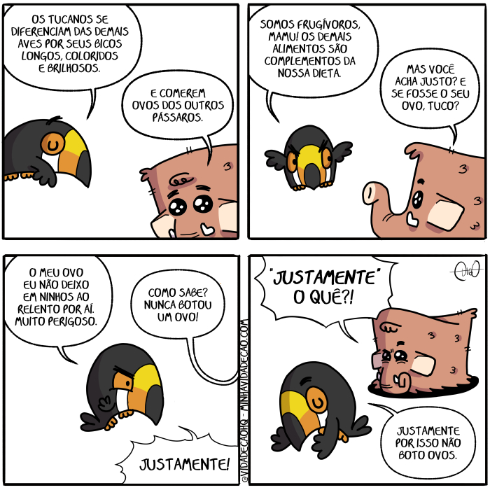 Mamu & Le Fan – Frugívoro | Tuco, o tucano, e Mamu, o mamute, conversam.
Tuco: Os tucanos se diferenciam das demais aves por seus bicos longos, coloridos e brilhosos.
Mamu: E comerem ovos dos outros pássaros.

Tuco: Somos frugívoros, Mamu! Os demais alimentos são complementos da nossa dieta.
Mamu: Mas você acha justo? E se fosse o seu ovo, Tuco?

Tuco: O meu ovo eu não deixo em ninhos ao relento por aí. Muito perigoso.
Mamu: Como sabe? Nunca botou ovo!
Tuco: Justamente!

Mamu: Justamente o quê?!
Tuco: Justamente por isso não boto ovos. ( acha, achada, achadas, achado, achados, achais, acham, achamos, achando, achar, achará, acharam, acháramos, acharão, acharás, achardes, acharei, achareis, acharem, acharemos, achares, acharia, achariam, acharíamos, acharias, acharíeis, acharmos, achas, achasse, achásseis, achassem, achássemos, achasses, achaste, achastes, achava, achavam, achávamos, achavas, acháveis, ache, achei, acheis, achem, achemos, aches, acho, achou, aí, alimentos, ao, aves, bicos, bota, botada, botadas, botado, botados, botais, botam, botamos, botando, botar, botará, botaram, botáramos, botarão, botarás, botardes, botarei, botareis, botarem, botaremos, botares, botaria, botariam, botaríamos, botarias, botaríeis, botarmos, botas, botasse, botásseis, botassem, botássemos, botasses, botaste, botastes, botava, botavam, botávamos, botavas, botáveis, bote, botei, boteis, botem, botemos, botes, boto, botou, brilhosos, colore, colorem, colores, colori, coloria, coloriam, coloríamos, colorias, colorida, coloridas, colorido, coloridos, coloríeis, colorimos, colorindo, colorir, colorirá, coloriram, coloríramos, colorirão, colorirás, colorirdes, colorirei, colorireis, colorirem, coloriremos, colorires, coloriria, coloririam, coloriríamos, coloririas, coloriríeis, colorirmos, coloris, colorisse, colorísseis, colorissem, coloríssemos, colorisses, coloriste, coloristes, coloriu, coma, comais, comam, comamos, comas, come, comeis, comem, comemos, comendo, comer, comerá, comeram, comêramos, comerão, comerás, comerdes, comerei, comereis, comerem, comeremos, comeres, comeria, comeriam, comeríamos, comerias, comeríeis, comermos, comes, comesse, comêsseis, comessem, comêssemos, comesses, comeste, comestes, comeu, comi, comia, comiam, comíamos, comias, comida, comidas, comido, comidos, comíeis, como, complementos, conversa, conversada, conversadas, conversado, conversados, conversais, conversam, conversamos, conversando, conversar, conversará, conversaram, conversáramos, conversarão, conversarás, conversardes, conversarei, conversareis, conversarem, conversaremos, conversares, conversaria, conversariam, conversaríamos, conversarias, conversaríeis, conversarmos, conversas, conversasse, conversásseis, conversassem, conversássemos, conversasses, conversaste, conversastes, conversava, conversavam, conversávamos, conversavas, conversáveis, converse, conversei, converseis, conversem, conversemos, converses, converso, conversou, da, das, deixa, deixada, deixadas, deixado, deixados, deixais, deixam, deixamos, deixando, deixar, deixará, deixaram, deixáramos, deixarão, deixarás, deixardes, deixarei, deixáreis, deixarem, deixaremos, deixares, deixaria, deixariam, deixaríamos, deixarias, deixaríeis, deixarmos, deixas, deixasse, deixásseis, deixassem, deixássemos, deixasses, deixaste, deixastes, deixava, deixavam, deixávamos, deixavas, deixáveis, deixe, deixei, deixeis, deixem, deixemos, deixes, deixo, deixou, demais, dieta, diferencia, diferenciada, diferenciadas, diferenciado, diferenciados, diferenciais, diferenciam, diferenciamos, diferenciando, diferenciar, diferenciara, diferenciaram, diferenciáramos, diferenciarão, diferenciaras, diferenciardes, diferenciarei, diferenciareis, diferenciarem, diferenciaremos, diferenciares, diferenciaria, diferenciariam, diferenciaríamos, diferenciarias, diferenciaríeis, diferenciarmos, diferencias, diferenciasse, diferenciásseis, diferenciassem, diferenciássemos, diferenciasses, diferenciaste, diferenciastes, diferenciava, diferenciavam, diferenciávamos, diferenciavas, diferenciáveis, diferencie, diferenciei, diferencieis, diferenciem, diferenciemos, diferencies, diferencio, diferenciou, dos, é, em, era, eram, éramos, eras, éreis, és, eu, foi, fomos, for, fora, foram, fôramos, foras, fordes, fôreis, forem, fores, formos, fosse, fôsseis, fossem, fôssemos, fosses, foste, fostes, frugívoros, fui, isso, justa, justada, justadas, justado, justados, justais, justam, justamente, justamos, justando, justar, justará, justaram, justáramos, justarão, justaras, justardes, justarei, justareis, justarem, justaremos, justares, justaria, justariam, justaríamos, justarias, justaríeis, justarmos, justas, justasse, justásseis, justassem, justássemos, justasses, justaste, justastes, justava, justavam, justávamos, justavas, justáveis, juste, justei, justeis, justem, justemos, justes, justo, justou, longos, Mamu, mamute, mas, meu, muito, não, ninhos, nó, nossa, nunca, o, os, outros, ova, ovada, ovadas, ovado, ovados, ovais, ovam, ovamos, ovando, ovar, ovará, ovaram, ováramos, ovarão, ovarás, ovardes, ovarei, ováreis, ovarem, ovaremos, ovares, ovaria, ovariam, ovaríamos, ovarias, ovaríeis, ovarmos, ovas, ovasse, ovásseis, ovassem, ovássemos, ovasses, ovaste, ovastes, ovava, ovavam, ovávamos, ovavas, ováveis, ove, ovei, oveis, ovem, ovemos, oves, ovo, ovos, ovou, pássaros, perigoso, por, que, relento, sabe, sabeis, sabem, sabemos, sabendo, saber, saberá, saberão, saberás, saberdes, saberei, sabereis, saberem, saberemos, saberes, saberia, saberiam, saberíamos, saberias, saberíeis, sabermos, sabes, sabia, sabiam, sabíamos, sábias, sabida, sabidas, sabido, sabidos, sabíeis, saiba, saibais, saibam, saibamos, saibas, são, sê, sei, seja, sejais, sejam, sejamos, sejas, sendo, ser, será, serão, serás, serdes, serei, sereis, serem, seremos, seres, seria, seriam, seriamos, serias, seríeis, sermos, seu, seus, sida, sidas, sido, sidos, sois, somos, sou, soube, soubemos, souber, soubera, souberam, soubéramos, souberas, souberdes, soubéreis, souberem, souberes, soubermos, soubesse, soubésseis, soubessem, soubéssemos, soubesses, soubeste, soubestes, Tirinha, Tirinhas, tucano, tucanos, tuco, você)