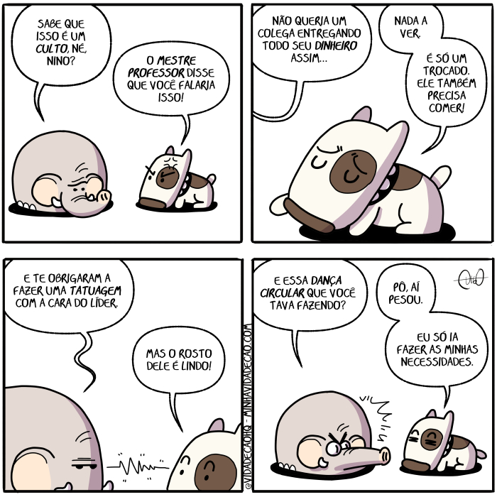 Mamu & Le Fan – Culto | Nino, o cachorro, e Le Fan, o elefante, conversam.
Le Fan: Sabe que isso é um culto, né, Nino?
Nino: O mestre professor disse que você falaria isso!

Le Fan: Não queria um colega entregando todo seu dinheiro assim...
Nino: Nada a ver. É só um trocado. Ele também precisa comer!

Le Fan: E te obrigaram a fazer uma tatuagem com a cara do líder.
Nino: Mas o rosto dele é lindo!

Le Fan: E essa dança circular que você tava fazendo?
Nino: Pô, aí pesou. Eu só ia fazer minhas necessidades. ( a, aí, assim, cachorro, cara, circula, circulada, circuladas, circulado, circulados, circulais, circulam, circulamos, circulando, circular, circulará, circularam, circuláramos, circularão, circularas, circulardes, circularei, circuláreis, circularem, circularemos, circulares, circularia, circulariam, circularíamos, circularias, circularíeis, circularmos, circulas, circulasse, circulásseis, circulassem, circulássemos, circulasses, circulaste, circulastes, circulava, circulavam, circulávamos, circulavas, circuláveis, circule, circulei, circuleis, circulem, circulemos, circules, circulo, circulou, colega, com, coma, comais, comam, comamos, comas, come, comeis, comem, comemos, comendo, comer, comerá, comeram, comêramos, comerão, comerás, comerdes, comerei, comereis, comerem, comeremos, comeres, comeria, comeriam, comeríamos, comerias, comeríeis, comermos, comes, comesse, comêsseis, comessem, comêssemos, comesses, comeste, comestes, comeu, comi, comia, comiam, comíamos, comias, comida, comidas, comido, comidos, comíeis, como, conversa, conversada, conversadas, conversado, conversados, conversais, conversam, conversamos, conversando, conversar, conversará, conversaram, conversáramos, conversarão, conversarás, conversardes, conversarei, conversareis, conversarem, conversaremos, conversares, conversaria, conversariam, conversaríamos, conversarias, conversaríeis, conversarmos, conversas, conversasse, conversásseis, conversassem, conversássemos, conversasses, conversaste, conversastes, conversava, conversavam, conversávamos, conversavas, conversáveis, converse, conversei, converseis, conversem, conversemos, converses, converso, conversou, culto, dança, dançada, dançadas, dançado, dançados, dançais, dançam, dançamos, dançando, dançar, dançará, dançaram, dançáramos, dançarão, dançaras, dançardes, dançarei, dançáreis, dançarem, dançaremos, dançares, dançaria, dançariam, dançaríamos, dançarias, dançaríeis, dançarmos, danças, dançasse, dançásseis, dançassem, dançássemos, dançasses, dançaste, dançastes, dançava, dançavam, dançávamos, dançavas, dançáveis, dançe, dançei, dançeis, dançem, dançemos, dançes, danço, dançou, dele, delem, deles, deli, delia, deliam, delíamos, delias, delida, delidas, delido, delidos, delíeis, delimos, delindo, delir, delirá, deliram, delíramos, delirão, delirás, delirdes, delirei, delíreis, delirem, deliremos, delires, deliria, deliriam, deliríamos, delirias, deliríeis, delirmos, delis, delisse, delísseis, delissem, delíssemos, delisses, deliste, delistes, deliu, diga, digais, digam, digamos, digas, digo, dinheiro, dirá, dirão, dirás, direi, direis, diremos, diria, diriam, diríamos, dirias, diríeis, disse, dissemos, disser, dissera, disseram, disséramos, disseras, disserdes, disséreis, disserem, disseres, dissermos, dissesse, dissésseis, dissessem, disséssemos, dissesses, dissestes, dito, diz, dizeis, dizem, dizemos, dizendo, dizer, dizerdes, dizerem, dizeres, dizermos, dizes, dizia, diziam, dizíamos, dizias, dizíeis, do, é, ele, elefante, entrega, entregada, entregadas, entregado, entregados, entregais, entregam, entregamos, entregando, entregar, entregará, entregaram, entregáramos, entregarão, entregaras, entregardes, entregarei, entregáreis, entregarem, entregaremos, entregares, entregaria, entregariam, entregaríamos, entregarias, entregaríeis, entregarmos, entregas, entregasse, entregásseis, entregassem, entregássemos, entregasses, entregaste, entregastes, entregava, entregavam, entregávamos, entregavas, entregáveis, entrego, entregou, entregue, entreguei, entregueis, entreguem, entreguemos, entregues, era, eram, éramos, eras, éreis, és, essa, está, estada, estadas, estado, estados, estais, estamos, estando, estão, estar, estará, estarão, estarás, estardes, estarei, estareis, estarem, estaremos, estares, estaria, estariam, estaríamos, estarias, estaríeis, estarmos, estas, estava, estavam, estávamos, estavas, estáveis, esteja, estejais, estejam, estejamos, estejas, esteve, estive, estivemos, estiver, estivera, estiveram, estivéramos, estiveras, estiverdes, estivéreis, estiverem, estiveres, estivermos, estivesse, estivésseis, estivessem, estivéssemos, estivesses, estiveste, estivestes, estou, eu, faca, façais, façam, façamos, faças, faço, fala, falada, faladas, falado, falados, falais, falam, falamos, falando, falar, falará, falaram, faláramos, falarão, falaras, falardes, falarei, faláreis, falarem, falaremos, falares, falaria, falariam, falaríamos, falarias, falaríeis, falarmos, falas, falasse, falásseis, falassem, falássemos, falasses, falaste, falastes, falava, falavam, falávamos, falavas, faláveis, fale, falei, faleis, falem, falemos, fales, falo, falou, fan, fará, farão, farás, farei, fareis, faremos, faria, fariam, faríamos, farias, faríeis, faz, fazeis, fazem, fazemos, fazendo, fazer, fazerdes, fazerem, fazeres, fazermos, fazes, fazia, faziam, fazíamos, fazias, fazíeis, feita, feitas, feito, feitos, fez, fiz, fizemos, fizer, fizera, fizeram, fizéramos, fizeras, fizerdes, fizéreis, fizerem, fizeres, fizermos, fizesse, fizésseis, fizessem, fizéssemos, fizesses, fizeste, fizestes, foi, fomos, for, fora, foram, fôramos, foras, fordes, fôreis, forem, fores, formos, fosse, fôsseis, fossem, fôssemos, fosses, foste, fostes, fui, ia, iam, íamos, ias, ida, idas, ides, ido, idos, íeis, indo, ir, irá, irão, irás, irdes, irei, ireis, irem, iremos, ires, iria, iriam, iriamos, irias, iríeis, irmos, isso, lê, líder, linda, lindada, lindadas, lindado, lindados, lindais, lindam, lindamos, lindando, lindar, lindará, lindaram, lindáramos, lindarão, lindarás, lindardes, lindarei, lindáreis, lindarem, lindaremos, lindares, lindaria, lindariam, lindaríamos, lindarias, lindaríeis, lindarmos, lindas, lindasse, lindásseis, lindassem, lindássemos, lindasses, lindaste, lindastes, lindava, lindavam, lindávamos, lindavas, lindáveis, linde, lindei, lindeis, lindem, lindemos, lindes, lindo, lindou, ma, mas, mestre, minhas, nada, nadada, nadadas, nadado, nadados, nadais, nadam, nadamos, nadando, nadar, nadará, nadaram, nadáramos, nadarão, nadarás, nadardes, nadarei, nadáreis, nadarem, nadaremos, nadares, nadaria, nadariam, nadaríamos, nadarias, nadaríeis, nadarmos, nadas, nadasse, nadásseis, nadassem, nadássemos, nadasses, nadaste, nadastes, nadava, nadavam, nadávamos, nadavas, nadáveis, nade, nadei, nadeis, nadem, nademos, nades, nado, nados, nadou, não, né, necessidades, nina, ninada, ninadas, ninado, ninados, ninais, ninam, ninamos, ninando, ninar, ninará, ninaram, nináramos, ninarão, ninaras, ninardes, ninarei, ninareis, ninarem, ninaremos, ninares, ninaria, ninariam, ninaríamos, ninarias, ninaríeis, ninarmos, ninas, ninasse, ninásseis, ninassem, ninássemos, ninasses, ninaste, ninastes, ninava, ninavam, ninávamos, ninavas, nináveis, nine, ninei, nineis, ninem, ninemos, nines, nino, ninou, o, obriga, obrigada, obrigadas, obrigado, obrigados, obrigais, obrigam, obrigamos, obrigando, obrigar, obrigará, obrigaram, obrigáramos, obrigarão, obrigaras, obrigardes, obrigarei, obrigáreis, obrigarem, obrigaremos, obrigares, obrigaria, obrigariam, obrigaríamos, obrigarias, obrigaríeis, obrigarmos, obrigas, obrigasse, obrigásseis, obrigassem, obrigássemos, obrigasses, obrigaste, obrigastes, obrigava, obrigavam, obrigávamos, obrigavas, obrigáveis, obrigo, obrigou, obrigue, obriguei, obrigueis, obriguem, obriguemos, obrigues, pesa, pesada, pesadas, pesado, pesados, pesais, pesam, pesamos, pesando, pesar, pesará, pesaram, pesáramos, pesarão, pesaras, pesardes, pesarei, pesareis, pesarem, pesaremos, pesares, pesaria, pesariam, pesaríamos, pesarias, pesaríeis, pesarmos, pesas, pesasse, pesásseis, pesassem, pesássemos, pesasses, pesaste, pesastes, pesava, pesavam, pesávamos, pesavas, pesáveis, pese, pesei, peseis, pesem, pesemos, peses, peso, pesou, pó, precisa, precisada, precisadas, precisado, precisados, precisais, precisam, precisamos, precisando, precisar, precisará, precisaram, precisáramos, precisarão, precisaras, precisardes, precisarei, precisáreis, precisarem, precisaremos, precisares, precisaria, precisariam, precisaríamos, precisarias, precisaríeis, precisarmos, precisas, precisasse, precisásseis, precisassem, precisássemos, precisasses, precisaste, precisastes, precisava, precisavam, precisávamos, precisavas, precisáveis, precise, precisei, preciseis, precisem, precisemos, precises, preciso, precisou, professor, que, queira, queirais, queiram, queiramos, queiras, quer, quereis, querem, queremos, querendo, querer, quererá, quererão, quererás, quererdes, quererei, querereis, quererem, quereremos, quereres, quereria, quereriam, quereríamos, quererias, quereríeis, querermos, queres, queria, queriam, queríamos, querias, querida, queridas, querido, queridos, queríeis, quero, quis, quisemos, quiser, quisera, quiseram, quiséramos, quiseras, quiserdes, quiséreis, quiserem, quiseres, quisermos, quisesse, quisésseis, quisessem, quiséssemos, quisesses, quiseste, quisestes, rosto, sabe, sabeis, sabem, sabemos, sabendo, saber, saberá, saberão, saberás, saberdes, saberei, sabereis, saberem, saberemos, saberes, saberia, saberiam, saberíamos, saberias, saberíeis, sabermos, sabes, sabia, sabiam, sabíamos, sábias, sabida, sabidas, sabido, sabidos, sabíeis, saiba, saibais, saibam, saibamos, saibas, são, sei, seja, sejais, sejam, sejamos, sejas, sendo, ser, será, serão, serás, serdes, serei, sereis, serem, seremos, seres, seria, seriam, seriamos, serias, seríeis, sermos, seu, sida, sidas, sido, sidos, só, sois, somos, sou, soube, soubemos, souber, soubera, souberam, soubéramos, souberas, souberdes, soubéreis, souberem, souberes, soubermos, soubesse, soubésseis, soubessem, soubéssemos, soubesses, soubeste, soubestes, também, tatuagem, tava, te, Tirinha, Tirinhas, todo, troca, trocada, trocadas, trocado, trocados, trocais, trocam, trocamos, trocando, trocar, trocará, trocaram, trocáramos, trocarão, trocaras, trocardes, trocarei, trocáreis, trocarem, trocaremos, trocares, trocaria, trocariam, trocaríamos, trocarias, trocaríeis, trocarmos, trocas, trocasse, trocásseis, trocassem, trocássemos, trocasses, trocaste, trocastes, trocava, trocavam, trocávamos, trocavas, trocáveis, troco, trocou, troque, troquei, troqueis, troquem, troquemos, troques, um, uma, vá, vades, vai, vais, vamos, vão, vás, vê, vedes, veem, veja, vejais, vejam, vejamos, vejas, vejo, vemos, vendo, ver, verá, veram, vêramos, verão, veras, verdes, verei, vêreis, verem, veremos, veres, veria, veriam, veríamos, verias, veríeis, vermos, vês, vi, via, viam, víamos, vias, víeis, vimos, vir, viram, virdes, virem, vires, virmos, visse, vísseis, vissem, víssemos, visses, viste, vistes, visto, viu, você, vou)