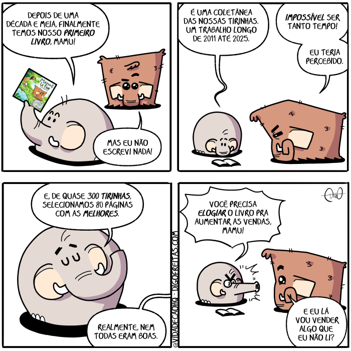 Mamu & Le Fan – Livro | Mamu, o mamute, e Le Fan, o elefante, conversam.
Le Fan: Depois de uma década e meia, finalmente temos nosso primeiro livro, Mamu!
Mamu: Mas eu não escrevi nada!

Le Fan: É uma coletânea das nossas tirinhas. Um trabalho longo de 2011 até 2025.
Mamu: Impossível ser tanto tempo! Eu teria percebido.

Le Fan: E, de quase 300 tirinhas, selecionamos 80 páginas com as melhores.
Mamu: Realmente, nem todas eram boas.

Le Fan: Você precisa elogiar o livro pra aumentar as vendas, Mamu!
Mamu: E eu lá vou vender algo que eu não li? ( 2011, 2025, 300, 80, algo, as, até, aumenta, aumentada, aumentadas, aumentado, aumentados, aumentais, aumentam, aumentamos, aumentando, aumentar, aumentará, aumentaram, aumentáramos, aumentarão, aumentarás, aumentardes, aumentarei, aumentareis, aumentarem, aumentaremos, aumentares, aumentaria, aumentariam, aumentaríamos, aumentarias, aumentaríeis, aumentarmos, aumentas, aumentasse, aumentásseis, aumentassem, aumentássemos, aumentasses, aumentaste, aumentastes, aumentava, aumentavam, aumentávamos, aumentavas, aumentáveis, aumente, aumentei, aumenteis, aumentem, aumentemos, aumentes, aumento, aumentou, boas, coletânea, com, conversa, conversada, conversadas, conversado, conversados, conversais, conversam, conversamos, conversando, conversar, conversará, conversaram, conversáramos, conversarão, conversarás, conversardes, conversarei, conversareis, conversarem, conversaremos, conversares, conversaria, conversariam, conversaríamos, conversarias, conversaríeis, conversarmos, conversas, conversasse, conversásseis, conversassem, conversássemos, conversasses, conversaste, conversastes, conversava, conversavam, conversávamos, conversavas, conversáveis, converse, conversei, converseis, conversem, conversemos, converses, converso, conversou, das, dê, década, depois, é, elefante, elogia, elogiada, elogiadas, elogiado, elogiados, elogiais, elogiam, elogiamos, elogiando, elogiar, elogiará, elogiaram, elogiáramos, elogiarão, elogiaras, elogiardes, elogiarei, elogiáreis, elogiarem, elogiaremos, elogiares, elogiaria, elogiariam, elogiaríamos, elogiarias, elogiaríeis, elogiarmos, elogias, elogiasse, elogiásseis, elogiassem, elogiássemos, elogiasses, elogiaste, elogiastes, elogiava, elogiavam, elogiávamos, elogiavas, elogiáveis, elogie, elogiei, elogieis, elogiem, elogiemos, elogies, elogio, elogiou, era, eram, éramos, eras, éreis, és, escreva, escrevais, escrevam, escrevamos, escrevas, escreve, escreveis, escrevem, escrevemos, escrevendo, escrever, escreverá, escreveram, escrevêramos, escreverão, escreveras, escreverdes, escreverei, escrevereis, escreverem, escreveremos, escreveres, escreveria, escreveriam, escreveríamos, escreverias, escreveríeis, escrevermos, escreves, escrevesse, escrevêsseis, escrevessem, escrevêssemos, escrevesses, escreveste, escrevestes, escreveu, escrevi, escrevia, escreviam, escrevíamos, escrevias, escrevíeis, escrevo, escrito, eu, fan, finalmente, foi, fomos, for, fora, foram, fôramos, foras, fordes, fôreis, forem, fores, formos, fosse, fôsseis, fossem, fôssemos, fosses, foste, fostes, fui, ia, iam, íamos, ias, ida, idas, ides, ido, idos, íeis, impossível, indo, ir, irá, irão, irás, irdes, irei, ireis, irem, iremos, ires, iria, iriam, iriamos, irias, iríeis, irmos, lá, lê, ledes, leem, leia, leiais, leiam, leiamos, leias, leio, lemos, lendo, ler, lerá, leram, lêramos, lerão, leras, lerdes, lerei, lêreis, lerem, leremos, leres, leria, leriam, leríamos, lerias, leríeis, lermos, lês, lesse, lêsseis, lessem, lêssemos, lesses, leste, lestes, leu, li, lia, liam, liamos, lias, lida, lidas, lido, lidos, líeis, livra, livrada, livradas, livrado, livrados, livrais, livram, livramos, livrando, livrar, livrará, livraram, livráramos, livrarão, livraras, livrardes, livrarei, livrareis, livrarem, livraremos, livrares, livraria, livrariam, livraríamos, livrarias, livraríeis, livrarmos, livras, livrasse, livrásseis, livrassem, livrássemos, livrasses, livraste, livrastes, livrava, livravam, livrávamos, livravas, livráveis, livre, livrei, livreis, livrem, livremos, livres, livro, livrou, longo, Mamu, mamute, mas, meada, meadas, meado, meados, meais, meamos, meando, mear, meará, mearam, meáramos, mearão, mearás, meardes, mearei, meáreis, mearem, mearemos, meares, mearia, meariam, mearíamos, mearias, mearíeis, mearmos, measse, meásseis, meassem, meássemos, measses, measte, meastes, meava, meavam, meávamos, meavas, meáveis, meei, meeis, meemos, meia, meiam, meias, meie, meiem, meies, meio, melhora, melhorada, melhoradas, melhorado, melhorados, melhorais, melhoram, melhoramos, melhorando, melhorar, melhorará, melhoraram, melhoráramos, melhorarão, melhoraras, melhorardes, melhorarei, melhoráreis, melhorarem, melhoraremos, melhorares, melhoraria, melhorariam, melhoraríamos, melhorarias, melhoraríeis, melhorarmos, melhoras, melhorasse, melhorásseis, melhorassem, melhorássemos, melhorasses, melhoraste, melhorastes, melhorava, melhoravam, melhorávamos, melhoravas, melhoráveis, melhore, melhorei, melhoreis, melhorem, melhoremos, melhores, melhoro, melhorou, meou, nada, nadada, nadadas, nadado, nadados, nadais, nadam, nadamos, nadando, nadar, nadará, nadaram, nadáramos, nadarão, nadarás, nadardes, nadarei, nadáreis, nadarem, nadaremos, nadares, nadaria, nadariam, nadaríamos, nadarias, nadaríeis, nadarmos, nadas, nadasse, nadásseis, nadassem, nadássemos, nadasses, nadaste, nadastes, nadava, nadavam, nadávamos, nadavas, nadáveis, nade, nadei, nadeis, nadem, nademos, nades, nado, nados, nadou, não, nem, nossas, nosso, o, páginas, perceba, percebais, percebam, percebamos, percebas, percebe, percebeis, percebem, percebemos, percebendo, perceber, perceberá, perceberam, percebêramos, perceberão, perceberás, perceberdes, perceberei, percebereis, perceberem, perceberemos, perceberes, perceberia, perceberiam, perceberíamos, perceberias, perceberíeis, percebermos, percebes, percebesse, percebêsseis, percebessem, percebêssemos, percebesses, percebeste, percebestes, percebeu, percebi, percebia, percebiam, percebíamos, percebias, percebida, percebidas, percebido, percebidos, percebíeis, percebo, pra, precisa, precisada, precisadas, precisado, precisados, precisais, precisam, precisamos, precisando, precisar, precisará, precisaram, precisáramos, precisarão, precisaras, precisardes, precisarei, precisáreis, precisarem, precisaremos, precisares, precisaria, precisariam, precisaríamos, precisarias, precisaríeis, precisarmos, precisas, precisasse, precisásseis, precisassem, precisássemos, precisasses, precisaste, precisastes, precisava, precisavam, precisávamos, precisavas, precisáveis, precise, precisei, preciseis, precisem, precisemos, precises, preciso, precisou, primeiro, quase, que, realmente, são, seja, sejais, sejam, sejamos, sejas, seleciona, selecionada, selecionadas, selecionado, selecionados, selecionais, selecionam, selecionamos, selecionando, selecionar, selecionará, selecionaram, selecionáramos, selecionarão, selecionaras, selecionardes, selecionarei, selecionareis, selecionarem, selecionaremos, selecionares, selecionaria, selecionariam, selecionaríamos, selecionarias, selecionaríeis, selecionarmos, selecionas, selecionasse, selecionásseis, selecionassem, selecionássemos, selecionasses, selecionaste, selecionastes, selecionava, selecionavam, selecionávamos, selecionavas, selecionáveis, selecione, selecionei, selecioneis, selecionem, selecionemos, seleciones, seleciono, selecionou, sendo, ser, será, serão, serás, serdes, serei, sereis, serem, seremos, seres, seria, seriam, seriamos, serias, seríeis, sermos, sida, sidas, sido, sidos, sois, somos, sou, tanto, tem, temos, tempo, tendes, tendo, tenha, tenhais, tenham, tenhamos, tenhas, tenho, tens, ter, terá, terão, terás, terdes, terei, tereis, terem, teremos, teres, teria, teriam, teríamos, terias, teríeis, termos, teve, tida, tidas, tido, tidos, tinha, tinham, tinhamos, tinhas, tínheis, tir, tira, tirada, tiradas, tirado, tirados, tirais, tiram, tiramos, tirando, tirar, tirará, tiraram, tiráramos, tirarão, tirarás, tirardes, tirarei, tirareis, tirarem, tiraremos, tirares, tiraria, tirariam, tiraríamos, tirarias, tiraríeis, tirarmos, tiras, tirasse, tirásseis, tirassem, tirássemos, tirasses, tiraste, tirastes, tirava, tiravam, tirávamos, tiravas, tiráveis, tire, tirei, tireis, tirem, tiremos, tires, Tirinha, Tirinhas, tiro, tirou, tive, tivemos, tiver, tivera, tiveram, tivéramos, tiveras, tiverdes, tivéreis, tiverem, tiveres, tivermos, tivesse, tivésseis, tivessem, tivéssemos, tivesses, tiveste, tivestes, todas, trabalha, trabalhada, trabalhadas, trabalhado, trabalhados, trabalhais, trabalham, trabalhamos, trabalhando, trabalhar, trabalhará, trabalharam, trabalháramos, trabalharão, trabalharás, trabalhardes, trabalharei, trabalháreis, trabalharem, trabalharemos, trabalhares, trabalharia, trabalhariam, trabalharíamos, trabalharias, trabalharíeis, trabalharmos, trabalhas, trabalhasse, trabalhásseis, trabalhassem, trabalhássemos, trabalhasses, trabalhaste, trabalhastes, trabalhava, trabalhavam, trabalhávamos, trabalhavas, trabalháveis, trabalhe, trabalhei, trabalheis, trabalhem, trabalhemos, trabalhes, trabalho, trabalhou, um, uma, vá, vades, vai, vais, vamos, vão, vás, venda, vendais, vendam, vendamos, vendas, vende, vendeis, vendem, vendemos, vendendo, vender, venderá, venderam, vendêramos, venderão, venderás, venderdes, venderei, vendereis, venderem, venderemos, venderes, venderia, venderiam, venderíamos, venderias, venderíeis, vendermos, vendes, vendesse, vendêsseis, vendessem, vendêssemos, vendesses, vendeste, vendestes, vendeu, vendi, vendia, vendiam, vendíamos, vendias, vendida, vendidas, vendido, vendidos, vendíeis, vendo, você, vou)