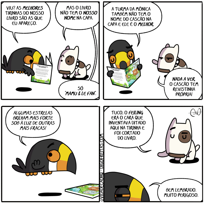 Mamu & Le Fan – Inventando ditados | Tuco, o tucano, e Nino, o cachorro, conversam.
Tuco: Viu? As melhores tirinhas do nosso livro são as que eu apareço.
Nino: Mas o livro não tem o nosso nome na capa. Só "Mamu & le Fan".

Tuco: A Turma da Mônica também não tem o nome do Cascão na capa e ele é o melhor.
Nino: Nada a ver. O Cascão tem revistinha própria!

Tuco: Algumas estrelas brilham mais forte sob à luz de outras mais fracas!

Nino: Tuco, o Feiling era o cara que inventava ditado aqui na tirinha e foi cortado do livro.
Tuco: Bem lembrado. Muito perigoso. ( &, a, algumas, apareça, apareçais, apareçam, apareçamos, apareças, aparece, apareceis, aparecem, aparecemos, aparecendo, aparecer, aparecerá, apareceram, aparecêramos, aparecerão, apareceras, aparecerdes, aparecerei, aparecereis, aparecerem, apareceremos, apareceres, apareceria, apareceriam, apareceríamos, aparecerias, apareceríeis, aparecermos, apareces, aparecesse, aparecêsseis, aparecessem, aparecêssemos, aparecesses, apareceste, aparecestes, apareceu, apareci, aparecia, apareciam, aparecíamos, aparecias, aparecida, aparecidas, aparecido, aparecidos, aparecíeis, apareço, aqui, as, bem, brilha, brilhada, brilhadas, brilhado, brilhados, brilhais, brilham, brilhamos, brilhando, brilhar, brilhará, brilharam, brilháramos, brilharão, brilharás, brilhardes, brilharei, brilhareis, brilharem, brilharemos, brilhares, brilharia, brilhariam, brilharíamos, brilharias, brilharíeis, brilharmos, brilhas, brilhasse, brilhásseis, brilhassem, brilhássemos, brilhasses, brilhaste, brilhastes, brilhava, brilhavam, brilhávamos, brilhavas, brilháveis, brilhe, brilhei, brilheis, brilhem, brilhemos, brilhes, brilho, brilhou, cachorro, capa, capada, capadas, capado, capados, capais, capam, capamos, capando, capar, capará, caparam, capáramos, caparão, caparas, capardes, caparei, capáreis, caparem, caparemos, capares, caparia, capariam, caparíamos, caparias, caparíeis, caparmos, capas, capasse, capásseis, capassem, capássemos, capasses, capaste, capastes, capava, capavam, capávamos, capavas, capáveis, cape, capei, capeis, capem, capemos, capes, capo, capou, cara, cascao, conversa, conversada, conversadas, conversado, conversados, conversais, conversam, conversamos, conversando, conversar, conversará, conversaram, conversáramos, conversarão, conversarás, conversardes, conversarei, conversareis, conversarem, conversaremos, conversares, conversaria, conversariam, conversaríamos, conversarias, conversaríeis, conversarmos, conversas, conversasse, conversásseis, conversassem, conversássemos, conversasses, conversaste, conversastes, conversava, conversavam, conversávamos, conversavas, conversáveis, converse, conversei, converseis, conversem, conversemos, converses, converso, conversou, corta, cortada, cortadas, cortado, cortados, cortais, cortam, cortamos, cortando, cortar, cortará, cortaram, cortáramos, cortarão, cortaras, cortardes, cortarei, cortáreis, cortarem, cortaremos, cortares, cortaria, cortariam, cortaríamos, cortarias, cortaríeis, cortarmos, cortas, cortasse, cortásseis, cortassem, cortássemos, cortasses, cortaste, cortastes, cortava, cortavam, cortávamos, cortavas, cortáveis, corte, cortei, corteis, cortem, cortemos, cortes, corto, cortou, da, dê, dita, ditada, ditadas, ditado, ditados, ditais, ditam, ditamos, ditando, ditar, ditará, ditaram, ditáramos, ditarão, ditaras, ditardes, ditarei, ditáreis, ditarem, ditaremos, ditares, ditaria, ditariam, ditaríamos, ditarias, ditaríeis, ditarmos, ditas, ditasse, ditásseis, ditassem, ditássemos, ditasses, ditaste, ditastes, ditava, ditavam, ditávamos, ditavas, ditáveis, dite, ditei, diteis, ditem, ditemos, dites, dito, ditou, do, é, ele, era, eram, éramos, eras, éreis, és, estrela, estrelada, estreladas, estrelado, estrelados, estrelais, estrelam, estrelamos, estrelando, estrelar, estrelará, estrelaram, estreláramos, estrelarão, estrelaras, estrelardes, estrelarei, estrelareis, estrelarem, estrelaremos, estrelares, estrelaria, estrelariam, estrelaríamos, estrelarias, estrelaríeis, estrelarmos, estrelas, estrelasse, estrelásseis, estrelassem, estrelássemos, estrelasses, estrelaste, estrelastes, estrelava, estrelavam, estrelávamos, estrelavas, estreláveis, estrele, estrelei, estreleis, estrelem, estrelemos, estreles, estrelo, estrelou, eu, fan, feiling, foi, fomos, for, fora, foram, fôramos, foras, fordes, fôreis, forem, fores, formos, forte, fosse, fôsseis, fossem, fôssemos, fosses, foste, fostes, fraca, fracada, fracadas, fracado, fracados, fracais, fracam, fracamos, fracando, fracar, fracará, fracaram, fracáramos, fracarão, fracaras, fracardes, fracarei, fracareis, fracarem, fracaremos, fracares, fracaria, fracariam, fracaríamos, fracarias, fracaríeis, fracarmos, fracas, fracasse, fracasseis, fracassem, fracassemos, fracasses, fracaste, fracastes, fracava, fracavam, fracávamos, fracavas, fracáveis, frace, fracei, fraceis, fracem, fracemos, fraces, fraco, fracou, fui, inventa, inventada, inventadas, inventado, inventados, inventais, inventam, inventamos, inventando, inventar, inventará, inventaram, inventáramos, inventarão, inventarás, inventardes, inventarei, inventáreis, inventarem, inventaremos, inventares, inventaria, inventariam, inventaríamos, inventarias, inventaríeis, inventarmos, inventas, inventasse, inventásseis, inventassem, inventássemos, inventasses, inventaste, inventastes, inventava, inventavam, inventávamos, inventavas, inventáveis, invente, inventei, inventeis, inventem, inventemos, inventes, invento, inventou, lê, lembra, lembrada, lembradas, lembrado, lembrados, lembrais, lembram, lembramos, lembrando, lembrar, lembrará, lembraram, lembráramos, lembrarão, lembrarás, lembrardes, lembrarei, lembrareis, lembrarem, lembraremos, lembrares, lembraria, lembrariam, lembraríamos, lembrarias, lembraríeis, lembrarmos, lembras, lembrasse, lembrásseis, lembrassem, lembrássemos, lembrasses, lembraste, lembrastes, lembrava, lembravam, lembrávamos, lembravas, lembráveis, lembre, lembrei, lembreis, lembrem, lembremos, lembres, lembro, lembrou, livra, livrada, livradas, livrado, livrados, livrais, livram, livramos, livrando, livrar, livrará, livraram, livráramos, livrarão, livraras, livrardes, livrarei, livrareis, livrarem, livraremos, livrares, livraria, livrariam, livraríamos, livrarias, livraríeis, livrarmos, livras, livrasse, livrásseis, livrassem, livrássemos, livrasses, livraste, livrastes, livrava, livravam, livrávamos, livravas, livráveis, livre, livrei, livreis, livrem, livremos, livres, livro, livrou, luz, mais, Mamu, mas, melhor, melhora, melhorada, melhoradas, melhorado, melhorados, melhorais, melhoram, melhoramos, melhorando, melhorar, melhorará, melhoraram, melhoráramos, melhorarão, melhoraras, melhorardes, melhorarei, melhoráreis, melhorarem, melhoraremos, melhorares, melhoraria, melhorariam, melhoraríamos, melhorarias, melhoraríeis, melhorarmos, melhoras, melhorasse, melhorásseis, melhorassem, melhorássemos, melhorasses, melhoraste, melhorastes, melhorava, melhoravam, melhorávamos, melhoravas, melhoráveis, melhore, melhorei, melhoreis, melhorem, melhoremos, melhores, melhoro, melhorou, monica, muito, na, nada, nadada, nadadas, nadado, nadados, nadais, nadam, nadamos, nadando, nadar, nadará, nadaram, nadáramos, nadarão, nadarás, nadardes, nadarei, nadáreis, nadarem, nadaremos, nadares, nadaria, nadariam, nadaríamos, nadarias, nadaríeis, nadarmos, nadas, nadasse, nadásseis, nadassem, nadássemos, nadasses, nadaste, nadastes, nadava, nadavam, nadávamos, nadavas, nadáveis, nade, nadei, nadeis, nadem, nademos, nades, nado, nados, nadou, não, nina, ninada, ninadas, ninado, ninados, ninais, ninam, ninamos, ninando, ninar, ninará, ninaram, nináramos, ninarão, ninaras, ninardes, ninarei, ninareis, ninarem, ninaremos, ninares, ninaria, ninariam, ninaríamos, ninarias, ninaríeis, ninarmos, ninas, ninasse, ninásseis, ninassem, ninássemos, ninasses, ninaste, ninastes, ninava, ninavam, ninávamos, ninavas, nináveis, nine, ninei, nineis, ninem, ninemos, nines, nino, ninou, nome, nosso, o, outras, perigoso, própria, que, revista, revistada, revistadas, revistado, revistados, revistais, revistam, revistamos, revistando, revistar, revistará, revistaram, revistáramos, revistarão, revistaras, revistardes, revistarei, revistareis, revistarem, revistaremos, revistares, revistaria, revistariam, revistaríamos, revistarias, revistaríeis, revistarmos, revistas, revistasse, revistásseis, revistassem, revistássemos, revistasses, revistaste, revistastes, revistava, revistavam, revistávamos, revistavas, revistáveis, reviste, revistei, revisteis, revistem, revistemos, revistes, revistinha, revisto, revistou, são, seja, sejais, sejam, sejamos, sejas, sendo, ser, será, serão, serás, serdes, serei, sereis, serem, seremos, seres, seria, seriam, seriamos, serias, seríeis, sermos, sida, sidas, sido, sidos, só, sob, sois, somos, sou, também, tem, temos, tendes, tendo, tenha, tenhais, tenham, tenhamos, tenhas, tenho, tens, ter, terá, terão, terás, terdes, terei, tereis, terem, teremos, teres, teria, teriam, teríamos, terias, teríeis, termos, teve, tida, tidas, tido, tidos, tinha, tinham, tinhamos, tinhas, tínheis, tir, tira, tirada, tiradas, tirado, tirados, tirais, tiram, tiramos, tirando, tirar, tirará, tiraram, tiráramos, tirarão, tirarás, tirardes, tirarei, tirareis, tirarem, tiraremos, tirares, tiraria, tirariam, tiraríamos, tirarias, tiraríeis, tirarmos, tiras, tirasse, tirásseis, tirassem, tirássemos, tirasses, tiraste, tirastes, tirava, tiravam, tirávamos, tiravas, tiráveis, tire, tirei, tireis, tirem, tiremos, tires, Tirinha, Tirinhas, tiro, tirou, tive, tivemos, tiver, tivera, tiveram, tivéramos, tiveras, tiverdes, tivéreis, tiverem, tiveres, tivermos, tivesse, tivésseis, tivessem, tivéssemos, tivesses, tiveste, tivestes, tucano, tuco, turma, vê, vedes, veem, veja, vejais, vejam, vejamos, vejas, vejo, vemos, vendo, ver, verá, veram, vêramos, verão, veras, verdes, verei, vêreis, verem, veremos, veres, veria, veriam, veríamos, verias, veríeis, vermos, vês, vi, via, viam, víamos, vias, víeis, vimos, vir, viram, virdes, virem, vires, virmos, visse, vísseis, vissem, víssemos, visses, viste, vistes, visto, viu)