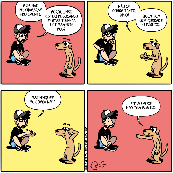 Minha Vida de Cão – O público pediu | Digo, o autor, está sentado, com as pernas cruzadas, com um semblante triste. Bob, o cachorro, está de pé ao seu lado, ouvindo.
Digo: Sinto falta de fazer novas tirinhas.E se não me chamaram pro evento porque não estou publicando muitas tirinhas ultimamente, Bob?

Bob: Não se cobre tanto, Digo! Quem tem que cobrar é o público.

Digo: Mas ninguém me cobra nada.

Bob: Então você não tem público. ( ao, as, autor, bob, cachorro, chama, chamada, chamadas, chamado, chamados, chamais, chamam, chamamos, chamando, chamar, chamará, chamaram, chamáramos, chamarão, chamarás, chamardes, chamarei, chamáreis, chamarem, chamaremos, chamares, chamaria, chamariam, chamaríamos, chamarias, chamaríeis, chamarmos, chamas, chamasse, chamásseis, chamassem, chamássemos, chamasses, chamaste, chamastes, chamava, chamavam, chamávamos, chamavas, chamáveis, chame, chamei, chameis, chamem, chamemos, chames, chamo, chamou, coberto, cobra, cobrada, cobradas, cobrado, cobrados, cobrais, cobram, cobramos, cobrando, cobrar, cobrará, cobraram, cobráramos, cobrarão, cobraras, cobrardes, cobrarei, cobrareis, cobrarem, cobraremos, cobrares, cobraria, cobrariam, cobraríamos, cobrarias, cobraríeis, cobrarmos, cobras, cobrasse, cobrásseis, cobrassem, cobrássemos, cobrasses, cobraste, cobrastes, cobrava, cobravam, cobrávamos, cobravas, cobráveis, cobre, cobrei, cobreis, cobrem, cobremos, cobres, cobri, cobria, cobriam, cobríamos, cobrias, cobríeis, cobrimos, cobrindo, cobrir, cobrirá, cobriram, cobríramos, cobrirão, cobriras, cobrirdes, cobrirei, cobrireis, cobrirem, cobriremos, cobrires, cobriria, cobririam, cobriríamos, cobririas, cobriríeis, cobrirmos, cobris, cobrisse, cobrísseis, cobrissem, cobríssemos, cobrisses, cobriste, cobristes, cobriu, cobro, cobrou, com, cruza, cruzada, cruzadas, cruzado, cruzados, cruzais, cruzam, cruzamos, cruzando, cruzar, cruzará, cruzaram, cruzáramos, cruzarão, cruzaras, cruzardes, cruzarei, cruzáreis, cruzarem, cruzaremos, cruzares, cruzaria, cruzariam, cruzaríamos, cruzarias, cruzaríeis, cruzarmos, cruzas, cruzasse, cruzásseis, cruzassem, cruzássemos, cruzasses, cruzaste, cruzastes, cruzava, cruzavam, cruzávamos, cruzavas, cruzáveis, cruze, cruzei, cruzeis, cruzem, cruzemos, cruzes, cruzo, cruzou, cubra, cubrais, cubram, cubramos, cubras, cubro, dê, diga, digais, digam, digamos, digas, digo, dirá, dirão, dirás, direi, direis, diremos, diria, diriam, diríamos, dirias, diríeis, disse, dissemos, disser, dissera, disseram, disséramos, disseras, disserdes, disséreis, disserem, disseres, dissermos, dissesse, dissésseis, dissessem, disséssemos, dissesses, dissestes, dito, diz, dizeis, dizem, dizemos, dizendo, dizer, dizerdes, dizerem, dizeres, dizermos, dizes, dizia, diziam, dizíamos, dizias, dizíeis, é, então, era, eram, éramos, eras, éreis, és, está, estada, estadas, estado, estados, estais, estamos, estando, estão, estar, estará, estarão, estarás, estardes, estarei, estareis, estarem, estaremos, estares, estaria, estariam, estaríamos, estarias, estaríeis, estarmos, estas, estava, estavam, estávamos, estavas, estáveis, esteja, estejais, estejam, estejamos, estejas, esteve, estive, estivemos, estiver, estivera, estiveram, estivéramos, estiveras, estiverdes, estivéreis, estiverem, estiveres, estivermos, estivesse, estivésseis, estivessem, estivéssemos, estivesses, estiveste, estivestes, estou, evento, faca, façais, façam, façamos, faças, faço, falta, faltada, faltadas, faltado, faltados, faltais, faltam, faltamos, faltando, faltar, faltará, faltaram, faltáramos, faltarão, faltarás, faltardes, faltarei, faltareis, faltarem, faltaremos, faltares, faltaria, faltariam, faltaríamos, faltarias, faltaríeis, faltarmos, faltas, faltasse, faltásseis, faltassem, faltássemos, faltasses, faltaste, faltastes, faltava, faltavam, faltávamos, faltavas, faltáveis, falte, faltei, falteis, faltem, faltemos, faltes, falto, faltou, fará, farão, farás, farei, fareis, faremos, faria, fariam, faríamos, farias, faríeis, faz, fazeis, fazem, fazemos, fazendo, fazer, fazerdes, fazerem, fazeres, fazermos, fazes, fazia, faziam, fazíamos, fazias, fazíeis, feita, feitas, feito, feitos, fez, fiz, fizemos, fizer, fizera, fizeram, fizéramos, fizeras, fizerdes, fizéreis, fizerem, fizeres, fizermos, fizesse, fizésseis, fizessem, fizéssemos, fizesses, fizeste, fizestes, foi, fomos, for, fora, foram, fôramos, foras, fordes, fôreis, forem, fores, formos, fosse, fôsseis, fossem, fôssemos, fosses, foste, fostes, fui, lado, mas, me, muitas, nada, nadada, nadadas, nadado, nadados, nadais, nadam, nadamos, nadando, nadar, nadará, nadaram, nadáramos, nadarão, nadarás, nadardes, nadarei, nadáreis, nadarem, nadaremos, nadares, nadaria, nadariam, nadaríamos, nadarias, nadaríeis, nadarmos, nadas, nadasse, nadásseis, nadassem, nadássemos, nadasses, nadaste, nadastes, nadava, nadavam, nadávamos, nadavas, nadáveis, nade, nadei, nadeis, nadem, nademos, nades, nado, nados, nadou, não, ninguém, nova, novada, novadas, novado, novados, novais, novam, novamos, novando, novar, novará, novaram, nováramos, novarão, novaras, novardes, novarei, nováreis, novarem, novaremos, novares, novaria, novariam, novaríamos, novarias, novaríeis, novarmos, novas, novasse, novásseis, novassem, novássemos, novasses, novaste, novastes, novava, novavam, novávamos, novavas, nováveis, nove, novei, noveis, novem, novemos, noves, novo, novou, o, ouça, ouçais, ouçam, ouçamos, ouças, ouço, ouve, ouvem, ouves, ouvi, ouvia, ouviam, ouvíamos, ouvias, ouvida, ouvidas, ouvido, ouvidos, ouvíeis, ouvimos, ouvindo, ouvir, ouvirá, ouviram, ouvíramos, ouvirão, ouviras, ouvirdes, ouvirei, ouvíreis, ouvirem, ouviremos, ouvires, ouviria, ouviriam, ouviríamos, ouvirias, ouviríeis, ouvirmos, ouvis, ouvisse, ouvísseis, ouvissem, ouvíssemos, ouvisses, ouviste, ouvistes, ouviu, pé, pernas, porque, pro, publica, publicada, publicadas, publicado, publicados, publicais, publicam, publicamos, publicando, publicar, publicará, publicaram, publicáramos, publicarão, publicaras, publicardes, publicarei, publicáreis, publicarem, publicaremos, publicares, publicaria, publicariam, publicaríamos, publicarias, publicaríeis, publicarmos, públicas, publicasse, publicásseis, publicassem, publicássemos, publicasses, publicaste, publicastes, publicava, publicavam, publicávamos, publicavas, publicáveis, publico, publicou, publique, publiquei, publiqueis, publiquem, publiquemos, publiques, que, quem, são, sê, seja, sejais, sejam, sejamos, sejas, semblante, sendo, senta, sentada, sentadas, sentado, sentados, sentais, sentam, sentamos, sentando, sentar, sentará, sentaram, sentáramos, sentarão, sentaras, sentardes, sentarei, sentáreis, sentarem, sentaremos, sentares, sentaria, sentariam, sentaríamos, sentarias, sentaríeis, sentarmos, sentas, sentasse, sentásseis, sentassem, sentássemos, sentasses, sentaste, sentastes, sentava, sentavam, sentávamos, sentavas, sentáveis, sente, sentei, senteis, sentem, sentemos, sentes, senti, sentia, sentiam, sentíamos, sentias, sentida, sentidas, sentido, sentidos, sentíeis, sentimos, sentindo, sentir, sentirá, sentiram, sentíramos, sentirão, sentiras, sentirdes, sentirei, sentíreis, sentirem, sentiremos, sentires, sentiria, sentiriam, sentiríamos, sentirias, sentiríeis, sentirmos, sentis, sentisse, sentísseis, sentissem, sentíssemos, sentisses, sentiste, sentistes, sentiu, sento, sentou, ser, será, serão, serás, serdes, serei, sereis, serem, seremos, seres, seria, seriam, seriamos, serias, seríeis, sermos, seu, sida, sidas, sido, sidos, sinta, sintais, sintam, sintamos, sintas, sinto, sois, somos, sou, tanto, tem, temos, tendes, tendo, tenha, tenhais, tenham, tenhamos, tenhas, tenho, tens, ter, terá, terão, terás, terdes, terei, tereis, terem, teremos, teres, teria, teriam, teríamos, terias, teríeis, termos, teve, tida, tidas, tido, tidos, tinha, tinham, tinhamos, tinhas, tínheis, tir, tira, tirada, tiradas, tirado, tirados, tirais, tiram, tiramos, tirando, tirar, tirará, tiraram, tiráramos, tirarão, tirarás, tirardes, tirarei, tirareis, tirarem, tiraremos, tirares, tiraria, tirariam, tiraríamos, tirarias, tiraríeis, tirarmos, tiras, tirasse, tirásseis, tirassem, tirássemos, tirasses, tiraste, tirastes, tirava, tiravam, tirávamos, tiravas, tiráveis, tire, tirei, tireis, tirem, tiremos, tires, Tirinha, Tirinhas, tirinhas.e, tiro, tirou, tive, tivemos, tiver, tivera, tiveram, tivéramos, tiveras, tiverdes, tivéreis, tiverem, tiveres, tivermos, tivesse, tivésseis, tivessem, tivéssemos, tivesses, tiveste, tivestes, triste, ultimamente, um, você)